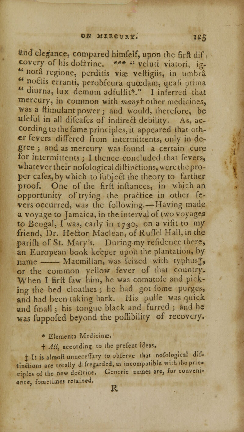 end elegance, compared himfelf, upon the firft dif, covery of his doftrine. ***  veluti viatori, ig- ** nota. regione, perditis viae veftigiis, in umbra noais erranti, perobfcura qucedam, quali prima  diurna, lux demum adfulfu*. I inferred that mercury, in common with rnanyfother medicines, was a ftimulantpower; and would, therefore, be ufeful in all difeafes of indireft. debility. As, ac- cording to the fame prim iplcs, it appeared that oth- er fevers differed from intermittents, only in de- gree ; and as mercury was found a certain cure for intermittents ; I thence concluded that fevers, whatever their nofological di ftin&ions, were the pro- per cafes,by which to fubjett the theory to farther proof. One of the firft inftances, in which an opportunity of trying the practice in other fe- vers occurred, was the following.—Having made a voyage to Jamaica, in the interval of two voyages to Bengal, I was, early in 1790, on a vifit to my friend, Dr. Hedor Maclean, of Ruffel Hall, in the parifh of St. Mary's. During my refidence there, an European book-keeper upon the plantation, by name Macmillan, was feized with typhus+, or the common yellow fever of that country. When I firft faw him, he was comatole and pick- ing the bed cloathes ; he had got fome purges, and had been taking bark. His pulfe was quick and final 1; his tongue black and furred ; and he was fuppofed beyond the poflibility of recovery. * Elcmenta Medicinje. f All, according to the prefent Ideas. I It is alrooft unneceflary to obferve that nofological dif- Imftions are totally difregarded, as incompatible with ihe prin- ciples of the new doctrine. Generic names are, for conveni- ence, fQmeumes retained. R