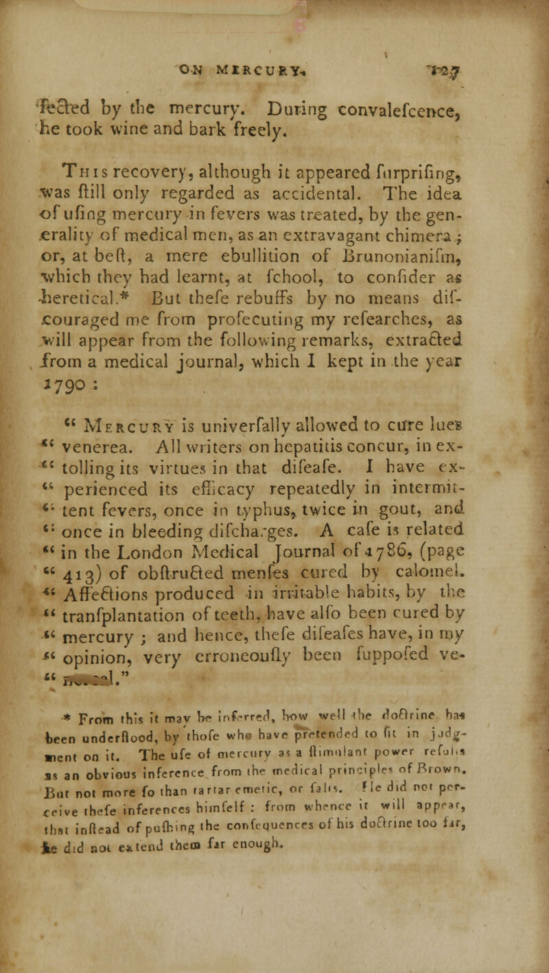 • ON MIKCURY, 'VZjJ fecled by the mercury. During convalefcence, he took wine and bark freely. This recovery, although it appeared fnrprifing, ■was ftill only regarded as accidental. The idea of ufing mercury in fevers was treated, by the gen- erality of medical men, as an extravagant chimera ; or, at beft, a mere ebullition of Brunonianifm, which they had learnt, at fchool, to confider as -heretical.* But thefe rebuffs by no means dif- jcouraged me from profecuting my refearches, as will appear from the following remarks, extracted from a medical journal, which I kept in the year 3790 : Mercury is univerfally allowed to cure lues Xi venerea. All writers on hepatitis concur, inex- tolling its virtues in that difeafe. I have ex perienced its efficacy repeatedly in intermi' *'• tent fevers, once in typhus, twice in gout, an t: y~>r./-» in Moo/^innr A 7* Vr-Y\ a -rrAC A raff it Tfl^tP t- elated (page lomel. e by <s Affe&ions produced in irritable habits, by th ** tranfplantation of teeth, have alio been cured b, ** mercury ; and hence, thefe difeafes have, in my *l opinion, very crroneoufly been fuppofed ve- * From this it may he inferred, how well (he rloftrine ha< been underftood, by thofe whs have pretended to Tit in jjdg- ■lent on it. The ufe of mercury as a fiimulanl power refults as an obvious inference from (he medical principles of Brown. But not more fo than tartar emetic, or fall*. Fie did net per- ceive thefe inferences himfelf : from whence it will appear, that inftead ofpuftingihe confequences of his doBrine too far, *e did not extend them far enough.