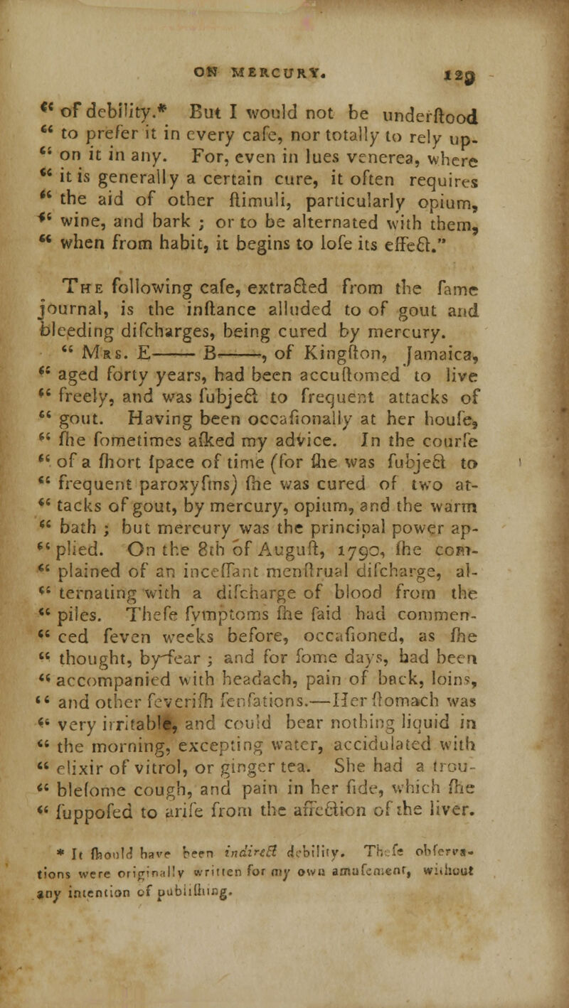 <c of debility.* But I would not be underftood  to prefer it in every cafe, nor totally to rely up- 44 on it in any. For, even in lues venerea, where 44 it is generally a certain cure, it often requires 44 the aid of other ftimuli, particularly opium, *4 wine, and bark ; or to be alternated with them, 44 when from habit, it begins to lofe its efFecV' The following cafe, extracted from the fame journal, is the inflance alluded to of gout and bleeding discharges, being cured by mercury. 44 Mrs. E B- , of Kingfton, Jamaica, 44 aged forty years, had been accuftomed to live 44 freely, and was fubjeel to frequent attacks of 44 gout. Having been occasionally at her houfe, 44 fhe fometimes a(ked my advice. In the courfe 44 of a fhort fpace of time (for fhe was fubjeft to 44 frequent paroxyfms) (he was cured of two at- 44 tacks of gout, by mercury, opium, and the warm 44 bath ; but mercury was the principal power ap- 44 plied. On the 8th of Auguft, 1790, (he com- 44 plained of an inceffant menftrual difcharge, al- 44 ternating with a difcharge of blood from the w piles. Thefe fvmploms fhe faid had commen- 44 ced feven weeks before, occafioned, as (he 44 thought, by-fear ; and for fome days, bad been 46 accompanied with headach, pain of back, loins, 44 and other fevcrifh fenfations.—HerOomach was 44 very irritable, and could bear nothing liquid in 44 the morning, excepting water, accidulated with 44 rlixir of vitrol, or ginger tea. She had a trou- 44 blelome cough, and pain in her fide, which me 44 fuppofed to urife from the afre&ion of ihe liver. * It ft)o»lf? have been indireEl (Mobility. THefe ohferrfr. tions were originally written for my own amufemenr, without any intention c-f pubiilhing.