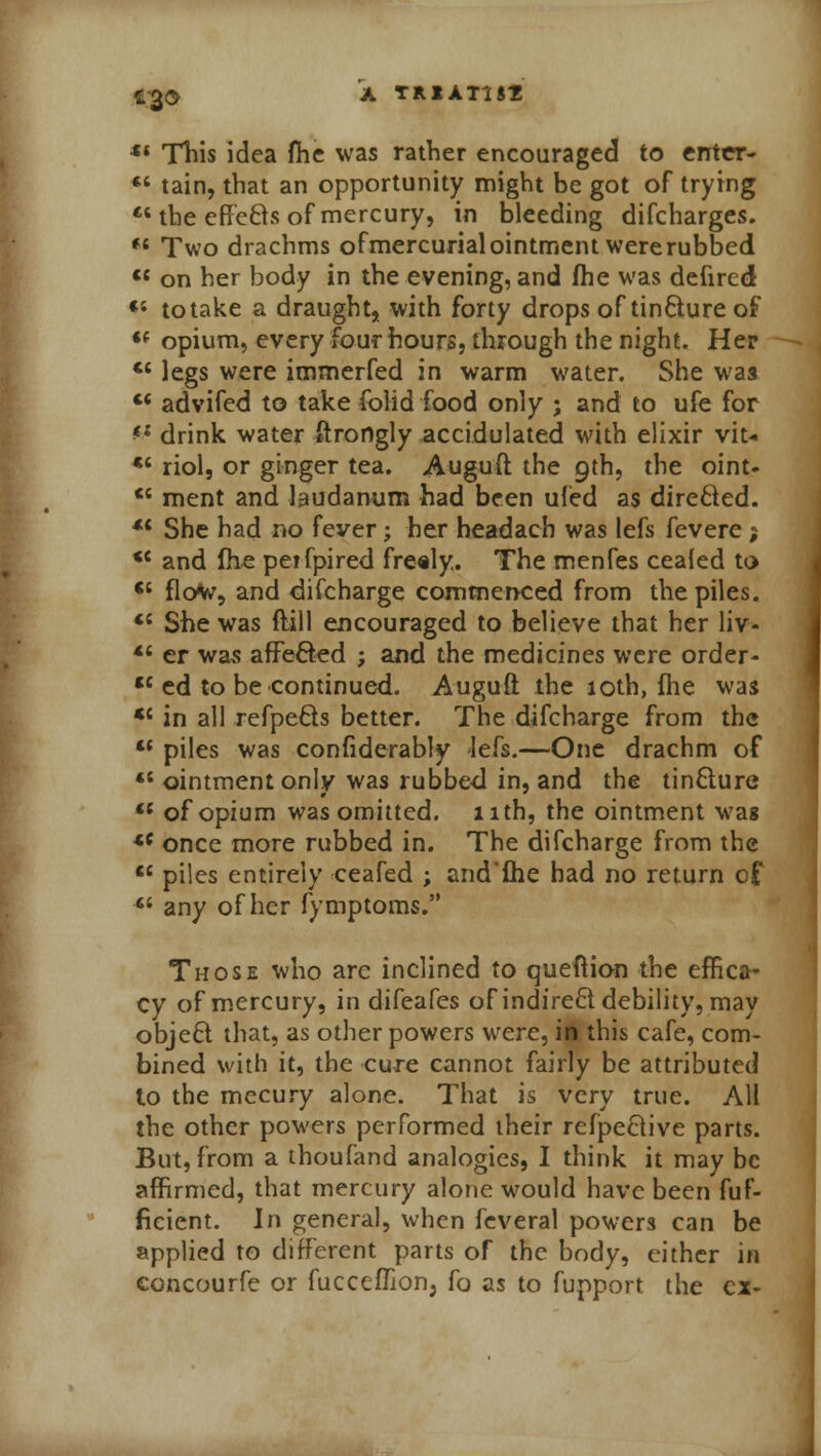 l;2<2> A TRIAT1S2 Si This idea fhe was rather encouraged to enter- tain, that an opportunity might be got of trying the effc6is of mercury, in bleeding difcharges. *' Two drachms ofmercurial ointment were rubbed <c on her body in the evening, and fhe was defircd <s to take a draught, with forty drops of tinfture of «' opium, every four hours, through the night. Her cc legs were immerfed in warm water. She was advifed to take folid food only ; and to ufe for *l drink water ftrongly accidulated with elixir vit- *' riol, or ginger tea. Auguft the 9th, the bint* <6 ment and laudanum had been ufed as dire&ed. *c She had no fever; her headach was lefs fevere; <{ and fhe petfpired freely. The menfes cealed to <c flow, and difcharge commenced from the piles. <; She was ftill encouraged to believe that her liv- *« er was afFe&ed ; and the medicines were order- tc ed to be continued. Auguft the loth, fhe was <c in all refpe&s better. The difcharge from the 11 piles was confiderably lefs.—One drachm of ointment only was rubbed in, and the tinclure <{ of opium was omitted. 11th, the ointment was *c once more rubbed in. The difcharge from the <c piles entirely ceafed ; and'fhe had no return of 64 any of her fy mptoms. Those who arc inclined to queftion the effica- cy of mercury, in difeafes of indirect debility, may obje£t that, as other powers were, in this cafe, com- bined with it, the cure cannot fairly be attributed to the mecury alone. That is very true. All the other powers performed their refpe&ive parts. But, from a thoufand analogies, I think it may be affirmed, that mercury alone would have been fuf- ficient. In general, when feveral powers can be applied to different parts of the body, either in concourfe or fucceflionj fo as to fupport the ex-