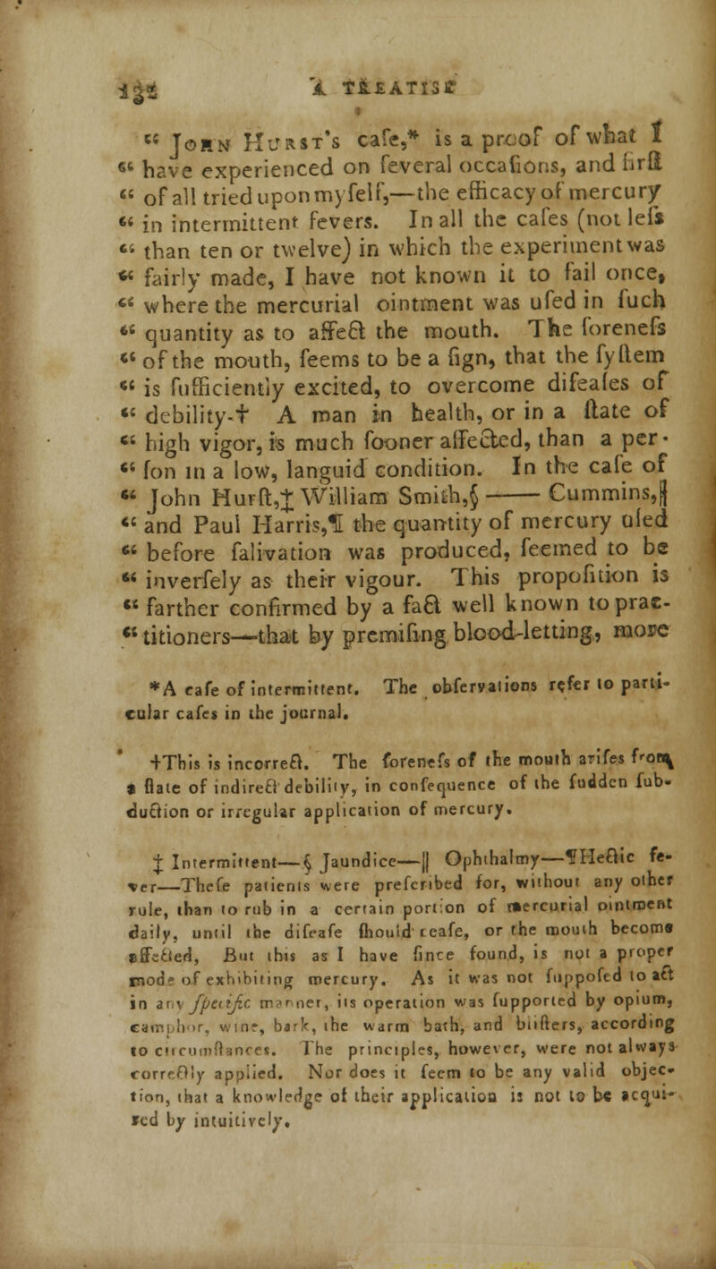 e{ John Hurst's cafe,* is a proof of what 1 6t have experienced on feveral occafions, and lirii  of all tried upon myfelf,—the efficacy of mercury  in intermittent fevers. In all the cafes (not lefs  than ten or twelve) in which the experiment was «« fairly made, I have not known it to fail once,  where the mercurial ointment was ufed in fuch *s quantity as to affect the mouth. The forenefs « of the mouth, feems to be a fign, that the fyltem «• is fufficiently excited, to overcome difeales of « debility-f A man in health, or in a ftate of Ci high vigor, is much fooner affected, than a per • « fori in a low, languid condition. In the cafe of • John Hurft,| William Smifch,$ Cummins,|)  and Paul Harris,! the quantity of mercury uled « before falivation was produced, feemed to be  inverfely as their vigour. This propofuion is  farther confirmed by a hQ. well known to prac- titioners—that by premifing blood-letting, mow; *A cafe of Intermittent. The obfervalions refer to parti- cuiar cafes in the journal. +This is incorreft. The forenefs of the mouth arifes f'Of^ a flate of indirefl debility, in confequence of the fudden fub- duclion or irregular application of mercury. + Intermittent—§ Jaundice—1| Ophthalmy—f Heftic fe- xet—Thefe patienls were prefcribed for, without any other rule, than to rub in a certain portion of mercurial ointroeBt daily, until the difeafe mould teafe, or the mouth becom* effected, But this as I have fince found, is not a proper mod? of exhibiting mercury. As it was not fuppofed to aft in any fpetijic manner, its operation was fupported by opium, catr.i.lior, winr, bark, the warm bath, and bnfters, according to cirrumttsncet. The principles, however, were not always correOly applied. Nor does it feem to be any valid objec- tion, that a knowledge ot their application i: not to be actjui- *cd by intuitively.