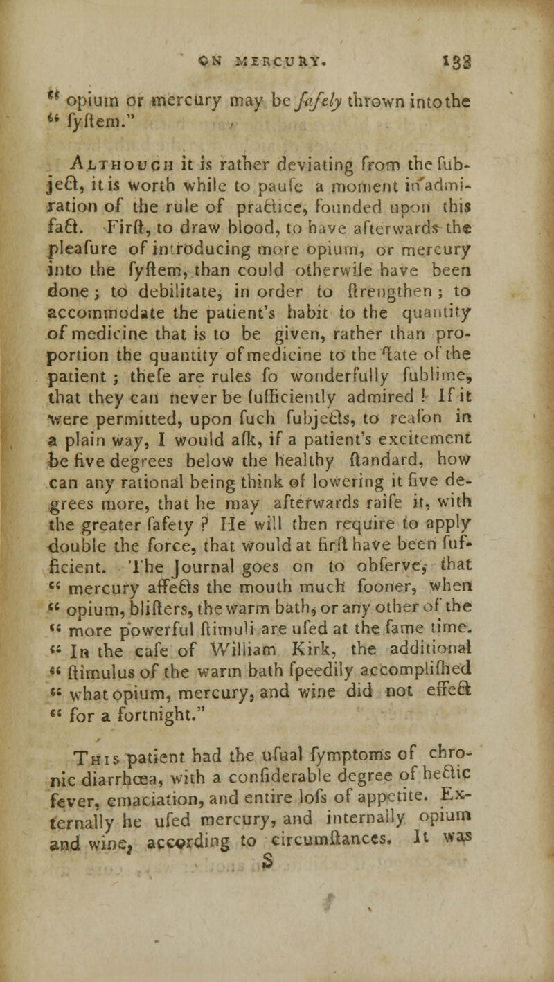 ** opium or mercury may btfafdy thrown into the  fyftem. Although it is rather deviating from the fub- ject, it is worth while to paufe a moment in'admi- ration of the rule of practice, founded upon this facl. Firft, to draw blood, to have afterwards th« pleafure of introducing more opium, or mercury into the fyftem, than could othervvile have been done j to debilitate, in order to ftrengthen ; to accommodate the patient's habit to the quantity of medicine that is to be given, rather than pro- portion the quantity of medicine to the late of the patient ; thefe are rules fo wonderfully fublime, that they can never be (ufficiently admired ! If it were permitted, upon fuch fubje&s, to reafon in a plain way, I would afk, if a patient's excitement be five degrees below the healthy ftandard, how can any rational being think of lowering it five de- grees more, that he may afterwards raife it, with the greater fafety ? He will then require to apply double the force, that Would at firfthave been fuf- ficient. '1'he Journal goes on to obfervc,- that C{ mercury afTe£ts the mouth much fooner, when  opium, blifters, the warm bath* or any other of the <c more powerful ftimuli are ufed at the fame time. « In the cafe of William Kirk, the additional  ftimulus of the warm bath fpeedily accomplifhed « what opium, mercury, and wine did not effeft «; for a fortnight. This patient had the ufual fymptoms of chro- nic diarrhoea, with a considerable degree of hectic fever, emaciation, and entire lofs of appetite. Ex- ternally he ufed mercury, and internally opium and wine, according to circumstances. It was S