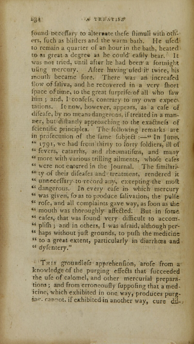 X94 * TREAT1S2» found ncccflary to alternate thefe ftimuli with Oliv- ers, fuch as blifters and the warm bath. He ufed to remain a quarter of an hour in the bath, heated to as great a degree as he could' eafily bear. It was not tried, until after he had been' a fortnight tiling mercury. After having'ufed it-twice, his mouth became fore. There was an increafed flow of faliva, and he recovered in a very fhort fpace of time, to the great (urprife: of all who faw him ; and, Icoafefs, contrary to my own expec- tations. It-now, however, appears, as a cafe of difeafe, by no means- dangerous, if treated in a man- ner, but'diftamly approaching to the exaclnefs of fcientific principles. The following remarks are in profecution of the fame fubje&:— In June,  1791, we had from thirty to forty foldiers, ill of  fevers, catarrhs, and rheumatifms, and many u more with various trilling ailments, whofe cafes  were not entered in the Journal. The fimiferi*-  ty of their difeafes and ■ treatment, rendered k  unneceffary to record any, excepting the m'oft <c dangerous. In every cafe in- which mercury  was given, foas to produce falivation, the pulls u rofe, and all complaints gave way, as foon as the 41 mouth was thoroughly affe&ed. But in forae.  cafes, that was found very difficult to accom-  plifh ; and in others, I was afraid, although per-  haps without juft grounds, to pufh the medicine M to a great extent, particularly in diarrhcea and  dyfentery. This gfouisdlefs apprehenfion, arofe from a knowledge of the purging effects that fucceeded the ufe of calomel, and other mercurial prepara- tions ; and from erroneoufly fuppofing that a med- icine, which exhibited in one way, produces purg- ing eansot, if exhibited in another way, cure dUk