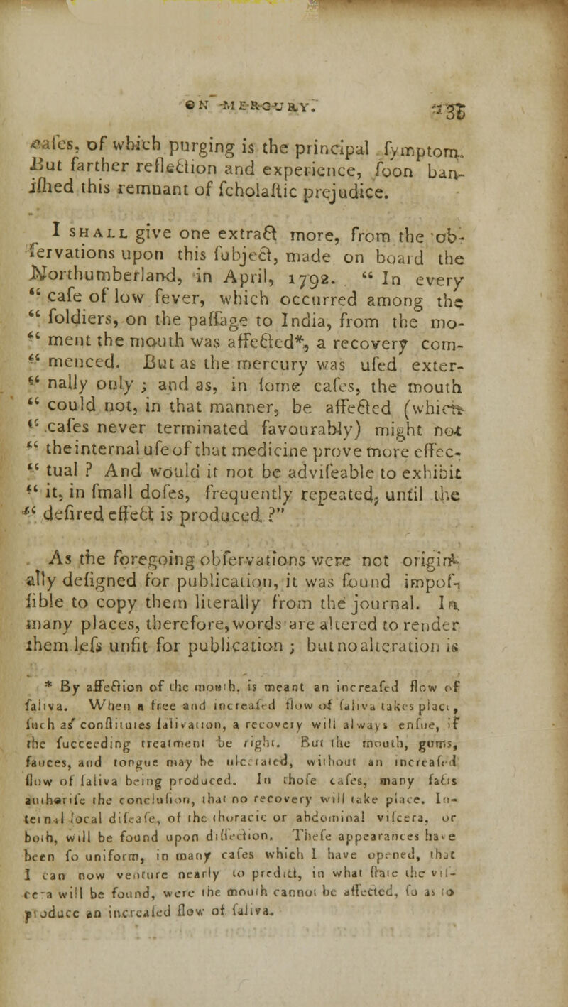 ©NT MiRGUHY. *ales, of which purging is the principal fvmptorm J3ut farther reflection and experience, foon ban- iflied this remnant of fcholaftic prejudice. I shall give one extract more, from the 'ob- servations upon this fubje&, made on board the Northumberland, in April, 1792.  In every  cafe of low fever, which occurred among the  foldiers, on the paffage to India, from the mo- f8 ment the mouth was affected*, a recovery com- *.« menced. But as the mercury was ufed exter- if nally only ; and as, in iorne cafes, the mouth 88 could not, in that manner, be affected (whirtt V cafes never terminated favourably) might no*  theinternalufeof that medicine prove more effec- V tual ? And would it not be advifeable to exhibit f4 it, in fmall dofes, frequently repeated, until the 4i defired effect is produced ? As the foregoing obfervatibns v;ere not originV ally defigned for publication, it was found impofn fible to copy them liieraliy from the journal. In, many places, therefore,words are altered to render lhem lefs unfit for publication ; but no alteration is * By affechon of the moN'h. is meant an increafed flow of faiiva. When a fnee acid increaied tlow of fafiva takes placi. luc h as'conftuuies tali» anon, a recovery will always enfue, if the fucceeding treatment be right. But the rnoulh, gums, fauces, and tongue may he ulcviaicd, without an incrcah 1 flow of laiiva being produced. In rhofe cafes, many facis ainharite the eonclufion, that no recovery will take place. In- tel n .1 local difcjfe, of ihc thoracic or abdominal vtlcera, or boih, will be found upon dihvdion. Thefe appearances ha>e been fo uniform, in many cafes which 1 have opened, friat I can now venture nearly to predict, in what (hie the »il- ce:a will be found, were the mouth cannot be affected, (j as > jitoduce an inctcakd flow of (aliva.