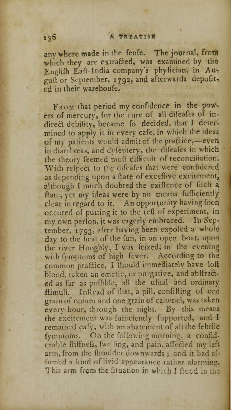 anywhere made in the fenfe. The journal, from which they are extra8ed, was examined by the Englifh Eaft-India company's phyfician, in Au- guftor September, 1792, and afterwards dcpofit-. ed in their warehoufe. From that period my confidence in the pow- ers of mercury, for the cure of all difeafes of in- direct debility, became fo decided, that I deter- mined to apply it in every cafe, in which the ideas of my patients would admit of the practice,—even in diarrhoeas, and dyfentery, the difeafes in which the theory feemtd moil difficult of reconciliation. With relpeci to the difeafes that were coniidered as depending upon a ftate ofexcefiive excitement, although I much doubted the exigence of fuch a ftate, yet my ideas were by no means fufhriently clear in regard to it. An opportunity having foon occured of putting it to the teft of experiment, in my own perfon, it was eagerly embraced. In Sep- tember, 1793, after having been expoled a whole day to the heat of the fun, in an open boat, upon the river Hooghly, I was feized, in the evening with fyrr-otoms of high fever. According to the common pra&ice, I mould immediately have loft blood, taken an emetic, or purgative, and abftraft- ed as far as poffible, all the ufual and ordinary ftimuli. Inftead of that, a pill, confifting of one grain of opium and one grain of calomel, was taken every hour, through the night. By this means the excitement was fufticiently fupported, and I remained eafy, with an abatement of all the febrile fymptoms. On the following morning, a consid- erable ftiffnefs, fwelHng, and pain, afFecled my left arm, from the fhoulder downwards ; and it had af- fumed a kind of livid appearance rather alarming. This aim from the fituation in which I ftocd in the