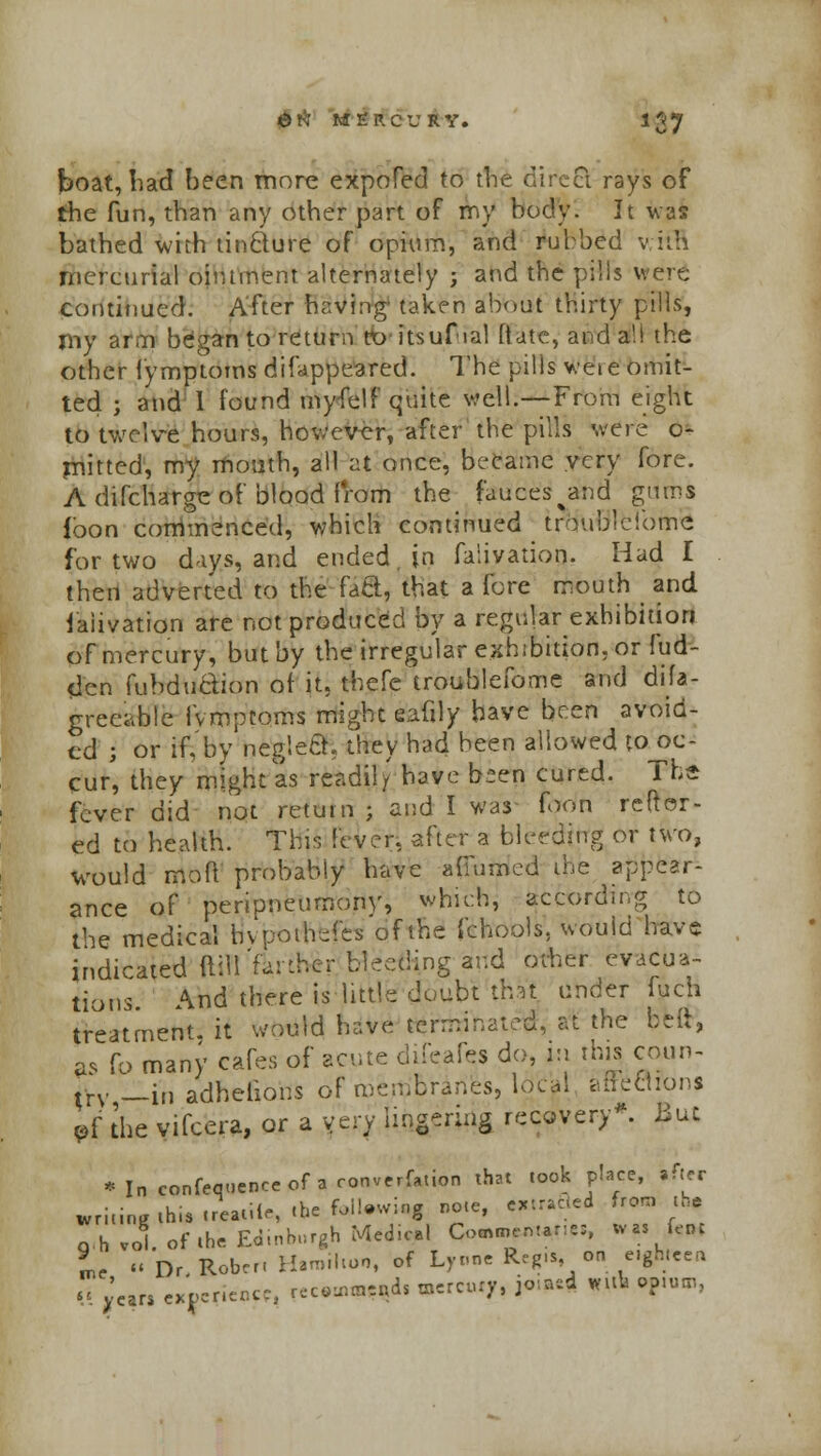 boat, had been more expofed to the direct rays of the fun, than any other part of my body. It was bathed with tinclure of opium, and rubbed v iih mercurial ointment alternately ; and the pills were continued. After having' taken about thirty pills, my arm began to return to itsuf ial ftate, and a!! the other fymptoms difappeared. The pills v.eie omit- ted ; and I found myfelf quite well.—From eight to twelve hours, however, after the pills were o- mitted, my mouth, all at once, became very fore. A difcharge of blood from the fauces and gums loon commenced, which continued troubleiome for two days, and ended in faliyatioq. Had I then adverted to the faS, that a fore mouth and faiivation are not produced by a regular exhibition of mercury, but by the irregular exhibition, or fud- den fubdudion of it. thefe troublefome and disa- greeable fvmpcoms might eafily have been avoid- ed ; or if, by neg!e&. they had been allowed to oc- cur, they might as readily have bien cured. The fever did not return ; and I was foon reftor- ed to health. This fever, after a bleeding or two, would mo ft' probably have afiumcd the appear- ance of penpneumony, which according to the medical hvpoihefes of the fchools, would have indicated ftill farther bleeding and other evacua- tions Andthereislittledoubtth.it under iuch treatment, it would have terminated, at the belt, as fp many cafes of acute difeafes do, in this coun- uv __i„ adhelions of membranes, Ideal affections »f the vifcera, or a very lingering recovery*. But * In confequence of a convention that took place, »fter wriiinKihis.reaiiir, the foiling note, Minted fromth. «,h vol. of .be Edinburgh M<di*l Commentary W» few L « Dr Robcr. Hamilton, of Lyrme Reg.., on e.gbreen  JcarS experience, rec*nWd. mercury, joiftd wttfa opiom,