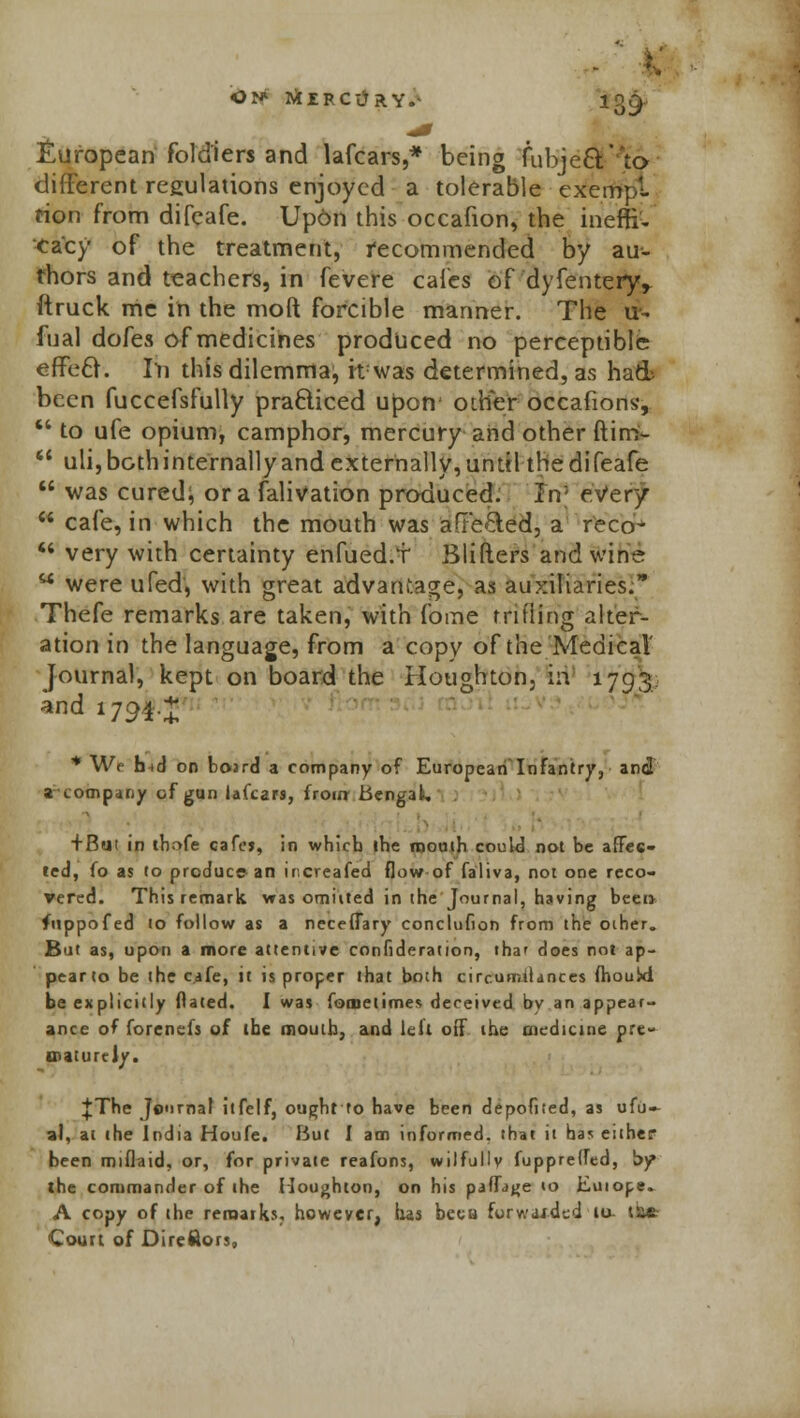European fold'iers and lafcars,* being fubjecV to different regulations enjoyed a tolerable exempt rion from difeafe. Up6n this occafion, the ineffr- eacy of the treatment, recommended by au- thors and teachers, in fevere cafes of dyfentery> ftruck me in the moft forcible manner. The u- fual dofes of medicines produced no perceptible efTe£r. In this dilemma, Hwas determined, as ha& been fuccefsfully practiced upon' other occafions,  to ufe opium, camphor, mercury and other ftirri-  uli, both internally and externally, until the difeafe  was cured; or a falivation produced. l\r every  cafe, in which the mouth was afFe&ed, a r'eco-  very with certainty enfued.T Blifters and wine M were ufed, with great advantage, as auxiliaries. Thefe remarks are taken, with foine trifling alter- ation in the language, from a copy of the Medical' Journal, kept on board the Houghton, in 1793 and 1794* * Wf lud on boird a company of European Infantry, and a company of gun lafcars, from Bengal, *. + But in tbrvfe cafcj, in which ihe month could not be affec- ted, fo as to produce an increafed flow of faliva, not one reco- vered. This remark was omiited in the Journal, having been fuppofed 10 follow as a neceflary conclufion from the other. But as, upon a more attentive confideration, tha' does not ap- pear to be the cafe, it is proper that both circurniiances fhould be explicitly Dated. I was fometimes deceived by an appear- ance of forenefs of (be mouth, and left oif the medicine pre- maturely. |The Jo'irnaf itfelf, ought to have been depofited, as ufu- a), ai the India Houfe. But I am informed, that it has either been miflaid, or, for private reafons, wilfullv fuppretfed, by the commander of the Houghton, on his paffage to Euiope. A copy of the remarks, however, has been forwai-ded 10- iW Court of Direftors,