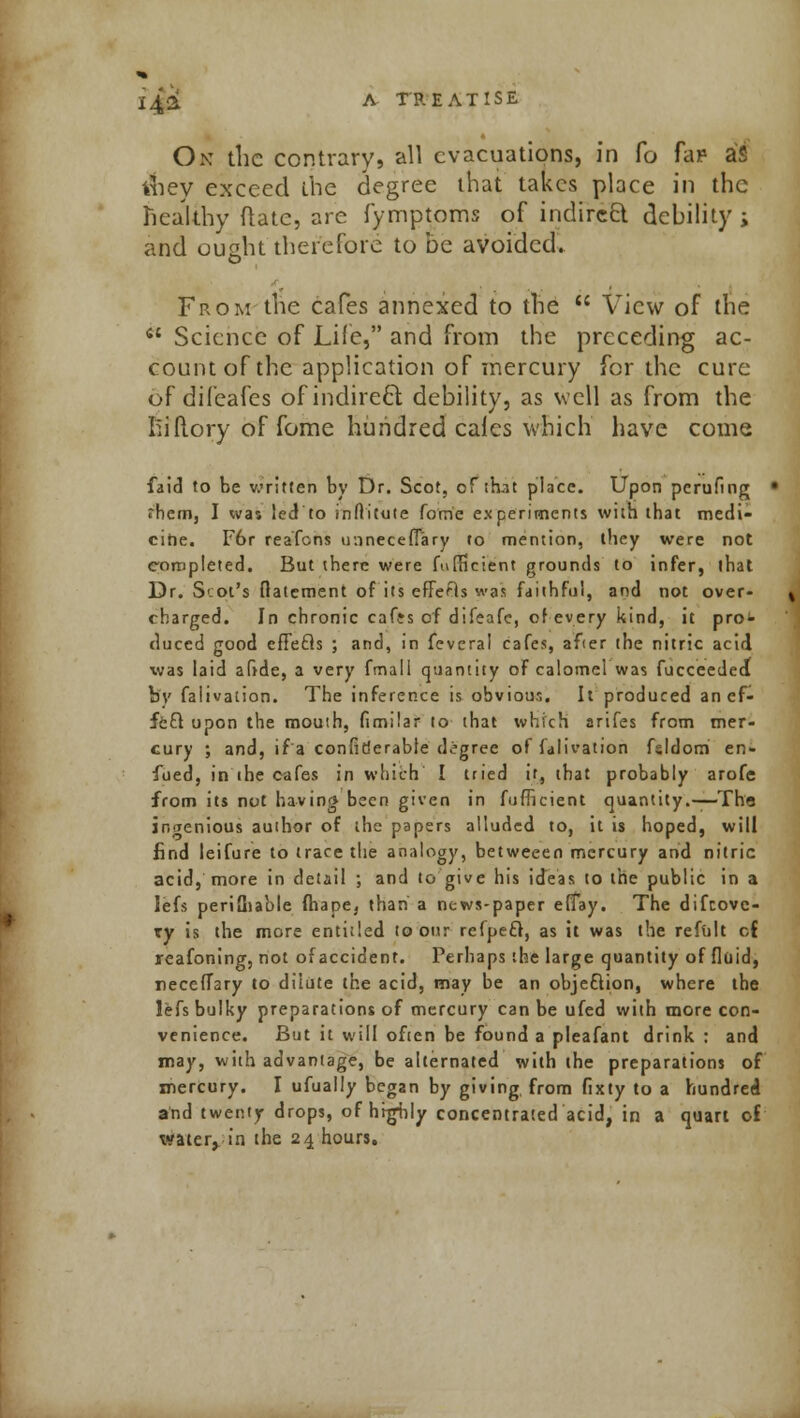 On the contrary, 'all evacuations, in fo fa? aS vhey exceed the degree that takes place in the healthy (late, are fymptoms of indireft debility ; and ought there {'ore to be avoided. From the cafes annexed to the  View of the  Science of Life, and from the preceding ac- count of the application of mercury for the cure of difeafes of indirect, debility, as well as from the hi (lory of fome hundred cales which have come faid to be written by Dr. Scot, of that place. Upon pcrufing fhem, I was led to inditute fome experiments with that medi- cine. F6r reafens ir.inecefiary to mention, they were not completed. But there were fufficient grounds to infer, that Dr. Scot's fiatement of its effefls was faithful, and not over- charged. In chronic caffs of difeafe, of every kind, it pro^ duced good effecls ; and, in feveral cafes, afier the nitric acid was laid aftde, a very fmall quantity of calomel was fucceedeJ bv falivation. The inference is obvious. It produced anefc feQ upon the mouth, fimilar to that which arifes from mer- cury ; and, ifa conlirjerable degree of falivation fsldom en- fued, in the cafes in which I tried it, that probably arofe from its not having been given in fufficient quantity.— Tha ingenious author of the papers alluded to, it is hoped, will find leifure to trace the analogy, betweeen mercury and nitric acid, more in detail ; and to give his ideas to the public in a lefs periQiable fhape, than a news-paper effay. The difcovc- xy is the more entitled to our refpeft, as it was the refolt cf reafoning, not of accident. Perhaps the large quantity of fluid, necclTary to dilute the acid, may be an objection, where the lefs bulky preparations of mercury can be ufed with more con- venience. But it will often be found a pleafant drink : and may, with advantage, be alternated with the preparations of mercury. I ufually began by giving, from fixty to a hundred and twenty drops, of highly concentrated acid, in a quart of water, in the 24 hours.