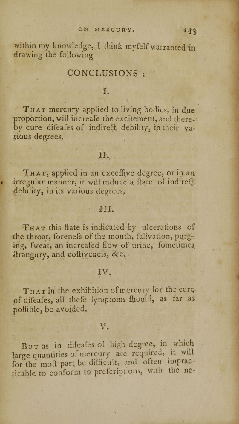 ■143 wuhin my knowledge, I think myfelf warranted irt drawing the following CONCLUSIONS s I. That mercury applied to living bodies, in due proportion, will increafe the excitement, and there- by cure difeafes of indirect debility, in their va- rious degrees. .II. That, applied in an exceiTive degree, or in an irregular manner, it will induce a Irate of indirect debility 3 in its various degrees, III. That this Mate is indicated by ulcerations of the throat, forenefs of the mouth, falivation, purg- ing, fweat, an increafed flow of urine, fometimes, i'trangury, and coitivenefs, &c. IV. That in the exhibition of mercury for the cure of difeafes, all tbefe fymptoms ffcould, as far as poffible, be avoided. V. But as in difeafes oF high degree, in which large quantities of mercury arc required, it will for the mod part be difficult, and often imprac- ticable to conform to prefcriptions, with the ne-