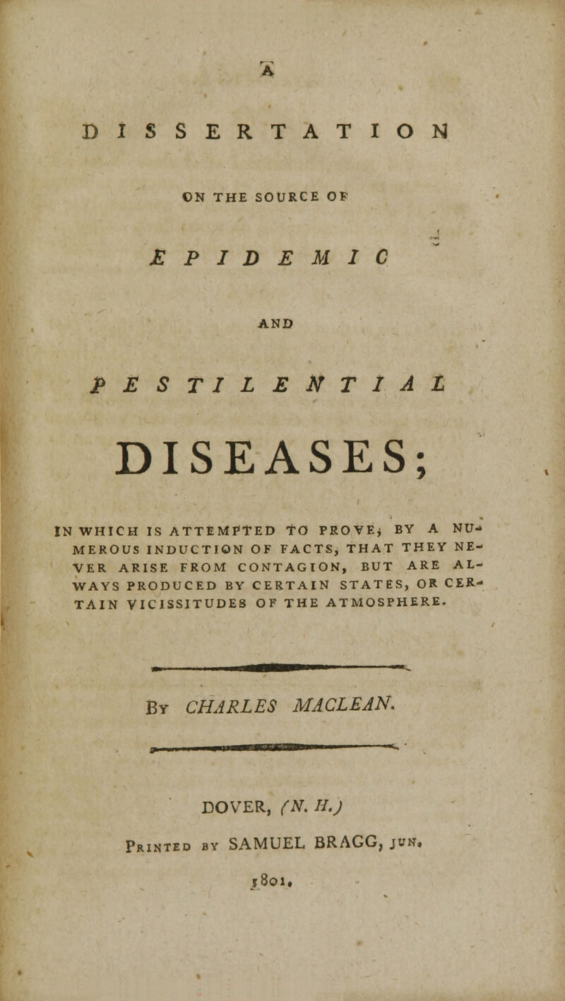 ON THE SOURCE OF EPIDEMIC AND PESTILENTIAL DISEASES; IN WHICH IS ATTEMPTED TO PROVE* BY A NU- MEROUS INDUCTION OF FACTS, THAT THEY NE- VER ARISE FROM CONTAGION, BUT ARE AL- WAYS PRODUCED BY CERTAIN STATES, OR CER- TAIN VICISSITUDES OF THE ATMOSPHERE. By CHARLES MACLEAN. DOVER, (N. H.J Printed by SAMUEL BRAGG, jim, ?8oi.
