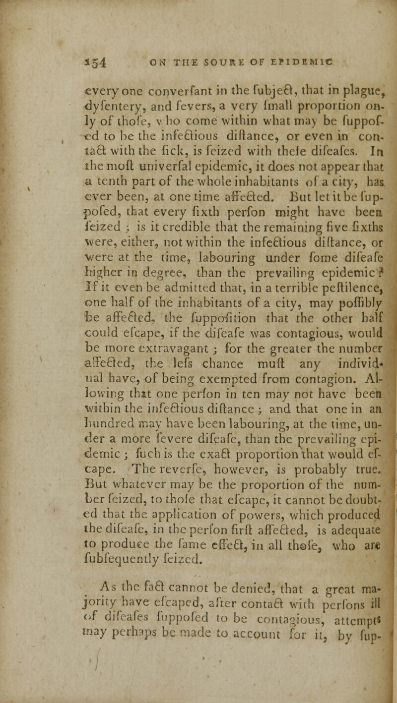 everyone converfant in the fubjeB, that in plague, dyfentery, and fevers, a very Imall proportion on- ly of thofe, v ho come within what ma) be fuppof- ed to be the infeBious diftance, or even in con- taB with the lick, is feized with thele difeafes. In the mod uuiverfal epidemic, it does not appear that a tenth part of the whole inhabitants of a city, has ever been, at one time affeBed. But let it be fup- pofed, that every fixth perfon might have been ieized ; is it credible that the remaining five fixths were, either, not within the infeBious diftance, or •were at the time, labouring under fome difeafe higher in degree, than the prevailing epidemic ? If it even be admitted that, in a terrible peftilence, one half of the inhabitants of a city, may poflibly be affeBed, the fuppoihion that the other half could efcape, if the difeafe was contagious, would be more extravagant ; for the greater the number afFeBed, the lefs chance muft any individ- ual have, of being exempted from contagion. Al- lowing that one perfon in ten may not have been within the infeBious diftance ; and that one in an hundred may have been labouring, at the time, un- der a more fevere difeafe, than the prevailing epi- demic ; fuch is the exaB proportion that would ef- cape. The reverfe, however, is probably true. But whatever may be the proportion of the num- ber feized, to thole that efcape, it cannot be doubt- ed that the application of powers, which produced the difeafe, in the perfon firffc affeBed, is adequate to produce the fame effeB, in all thofe, who ar« iubfequently feized. As the faB cannot be denied, that a great ma- jority have efcaped, after contaB with perfons ill of difeafes fuppofed to be contagious, attempts may perhaps be made to account for it, by hip-