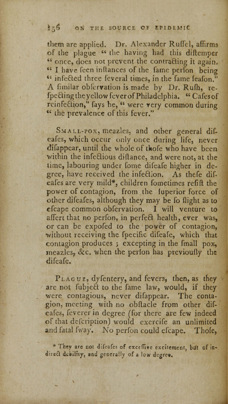 J them are applied. Dr. Alexander Ruffel, affirms of the plague  the havii)g had this diftemper  once, does not prevent the contracting it again. <; I have feen inttances of the fame perfon being tJ infected three fcveral times, in the fame feafon. A fimilar obfervation is made by Dr. Rufh, re- fpecling the yellow fever of Philadelphia.  Cafes of reinfection, fays he,  were very common during  the prevalence of this fever. Small-pox, meazles, and other general dif- eafes, which occur only once during life, never difappear, until the whole of tkofe who have been within the infectious diilanee, and were not, at the time, labouring under fome difeafe higher in de- gree, have received the infection. As thefe dif- eafes are very mild*, children fometimes refift the power of contagion, from the luperior force of other difeafes, although they may be fo flight as to efcape common obfervation. I will venture to affiert that no perfon, in perfeft health, ever was, or can be expofed to the power of contagion, without receiving the fpecific difeafe, which that contagion produces ; excepting in the fmall pox, meazles, Sec. when the perlon has previoufly the difeafe. Plague, dyfentery, and fevers, then, as they are not fubjeel: to the fame law, would, if they were contagious, never difappear. The conta- gion, meeting with no obflacle from other dif- eafes, feverer in degree (for there are few indeed of that defcription) would exercife an unlimited and fatal fway. No perfon could efcape. Thole, * They are not difeafes of exceffive excitement, but of in- direct debility, and generally of a low degre*.