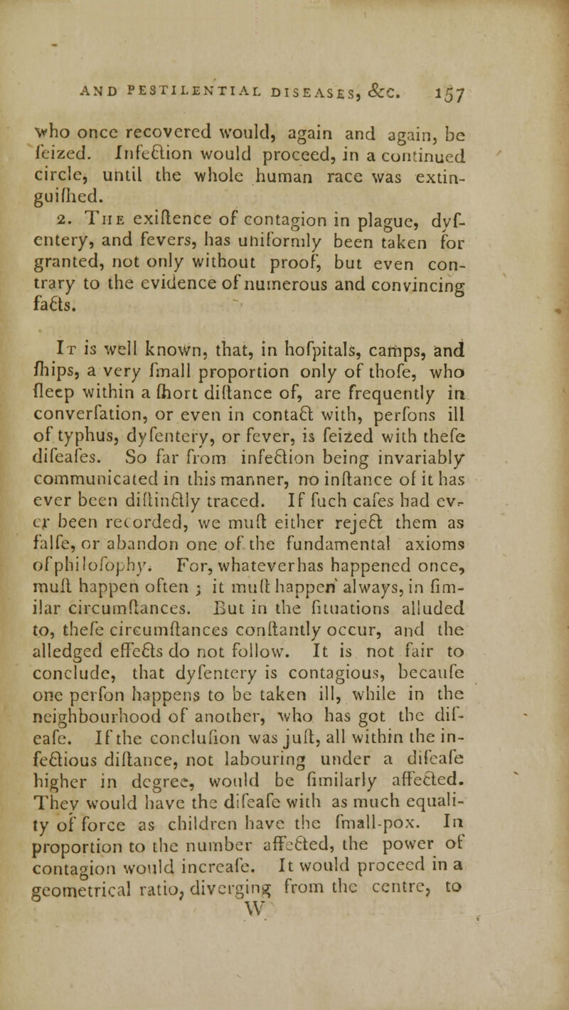 who once recovered would, again and again, be leized. Infection would proceed, in a continued circle, until the whole human race was extin- guifhed. 2. The exigence of contagion in plague, dyf- cntery, and fevers, has uniformly been taken for granted, not only without proof, but even con- trary to the evidence of numerous and convincing fa6ts. It is well known, that, in hofpitals, camps, and mips, a very fmall proportion only of thofe, who deep within a fhort distance of, are frequently in converfation, or even in contact with, perfons ill of typhus, dyfentcry, or fever, is feized with thefe difeafes. So far from infection being invariably communicated in this manner, no inftance of it has ever been didinctly traced. If fuch cafes had ev- er been recorded, we mult, either reject, them as falfe, or abandon one of the fundamental axioms ofphilofophy. For, whateverhas happened once, mull happen often ; it mult happen always, in fim- ilar circumflances. But in the fituations alluded to, thefe circumftances constantly occur, and the alledged effects do not follow. It is not fair to conclude, that dyfentcry is contagious, becaufe one perfon happens to be taken ill, while in the neighbourhood of another, who has got the dif- eafe. If the conclufion was jult, all within the in- fectious diltance, not labouring under a difeafe higher in degree, would be fimilarly affected. Thev would have the difeafe with as much equali- ty of force as children have the fmall-pox. In proportion to the number affetted, the power of contagion would increafe. It would proceed in a geometrical ratio, diverging from the centre, to W