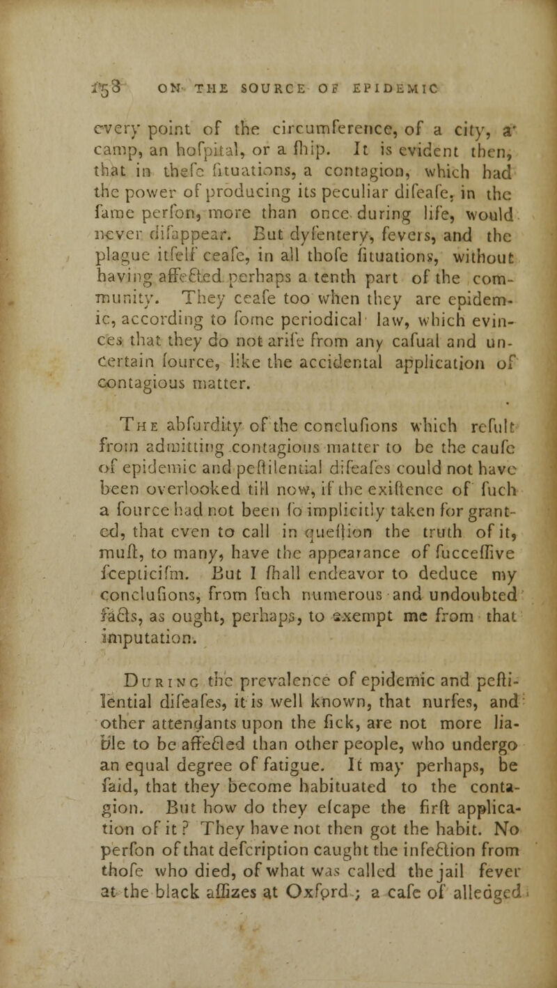 every point of the circumference, of a city, a' camp, an hofpital, or a fhip. It is evident then, that in thefc Situations, a contagion, which had the power of producing its peculiar difeafe, in the fame perfon, more than once during life, would never difappear. But dyfentery, fevers, and the plague itfelf ceafe, in all thofe fituations, without having affeclcd perhaps a tenth part of the com- munity. They ceafe too when they arc epidem- ic, according to forne periodical law, which evin- ces that they do not arife from any cafual and un- certain fource, like the accidental application of contagious matter. The abfurdity of the conclufions which refult from admitting contagious matter to be the caufc of epidemic and peftilemia! difeafes could not have been overlooked till now, if the exiftence of fuch a fource had not been lo implicitly taken for grant- ed, that even to call in quettion the truth of it, muft, to many, have the appearance of fuccedive fcepticifm. But I mail endeavor to deduce my conclufions, from fuch numerous and undoubted facls, as ought, perhaps, to sxempt me from that imputation. During the prevalence of epidemic and pefti- lemiai difeafes, it is well known, that nurfes, and other attendants upon the fick, are not more lia- ble to be affefted than other people, who undergo an equal degree of fatigue. It may perhaps, be faid, that they become habituated to the conta- gion. But how do they efcape the firft applica- tion of it ? They have not then got the habit. No perfon of that defcription caught the infeclion from thofe who died, of what was called the jail fever at the black affizes at Oxford ; a cafe of alledgcd