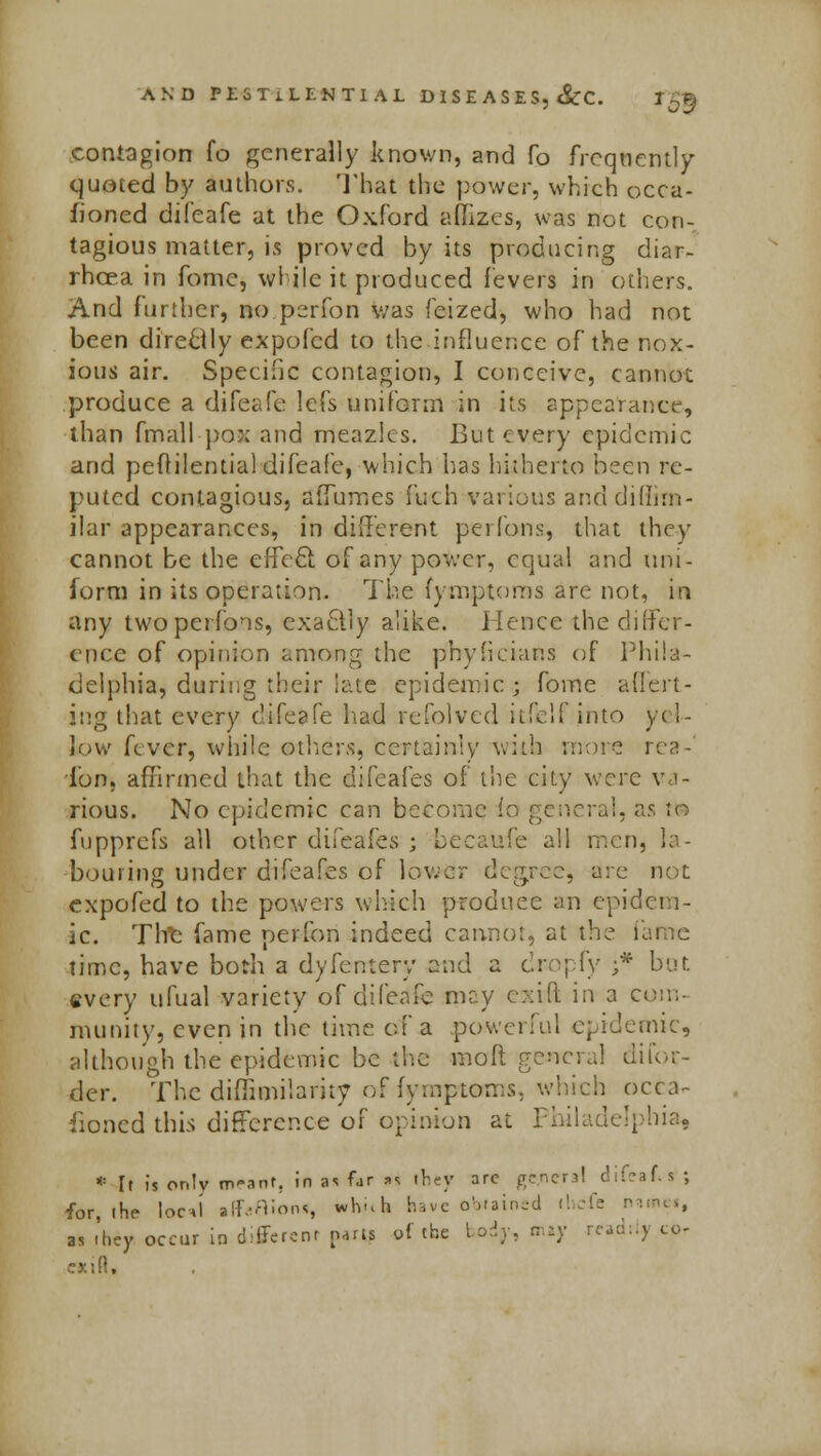 contagion fo generally known, and fo frequently quoted by authors. That the power, which occa- sioned difeafe at the Oxford affizes, was not con- tagious matter, is proved by its producing diar- rhoea in fomc, while it produced fevers in others. And further, no perfon was feized, who had not been directly expofed to the.influence of the nox- ious air. Specific contagion, I conceive, cannot produce a difeafe lefs uniform in its appearance, than fmall pox and meazles. But every epidemic and peftilential difeafe, which has hitherto been re- puted contagious, affumes fuch various anddidirn- ilar appearances, in different perfons, that they cannot be the effect of any power, equal and uni- form in its operation. The fymptoms are not, in any two perfons, exactly alike. Hence the differ- ence of opinion among the phylicians of Phila- delphia, during their iate epidemic; fome avert- ing that every difeafe had refolved itfelf into yel- low fever, while others, certain:)' with more rea- i'on, affirmed that the difeafes of the city were va- rious. No epidemic can become fa general, as to fupprefs all other difeafes ; becaufe all men, la- bouring under difeafes of lower degree, arc not expofed to the powers which produce an epidem- ic. The fame perfon indeed cannot, at the I time, have both a dyfernery and a dropfy ;* but. every ufual variety of difeafe may exift in a com- munity, even in the time of a powerful epidemic, although the epidemic be the -molt general difou- der. The diffimiiariiy of fymptoms. which Dera- tioned'thb difference of opinion at Philadelphia, * [t is onlv OK-ant, in as far »s they arc general difeaAs ; for, ihe loci alf.-Mlons which have obtained il as -hey occur in different parts of the body, may readily to-
