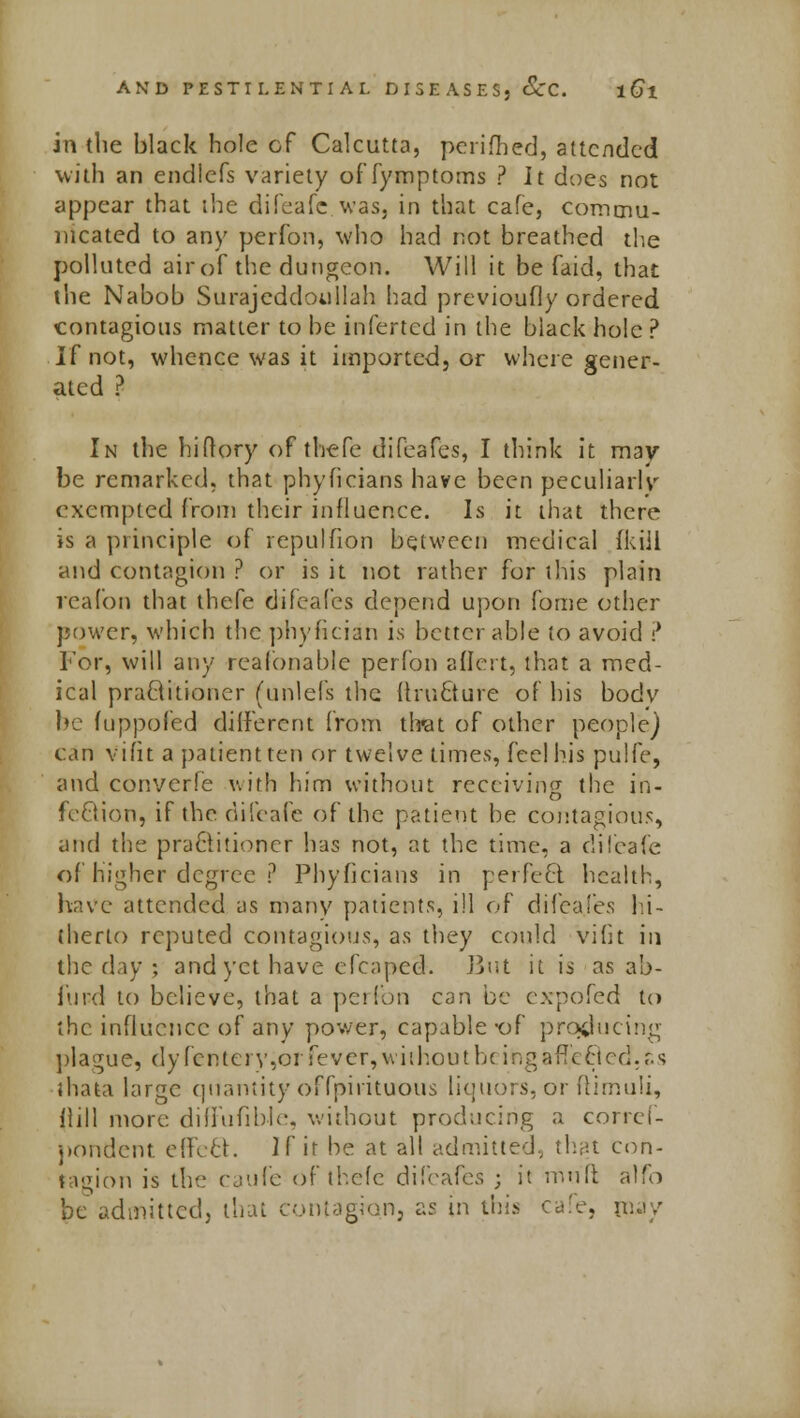 in the black hole of Calcutta, perifhed, attended with an endlefs variety of fymptoms ? It does not appear that the difeafe was, in that cafe, commu- nicated to any perfon, who had not breathed the polluted air of the dungeon. Will it be faid, that the Nabob Surajeddoullah had previoufly ordered contagions matter to be inferted in the black hole ? If not, whence was it imported, or where gener- ated ? In the hiflory of thefe difeafes, I think it may be remarked, that phyficians have been peculiarly exempted from their influence. Is it that there is a principle of repulfion between medical {kill and contagion ? or is it not rather for this plain reafon that thefe difeafes depend upon fome other power, which the phyfician is better able to avoid ? For, will any realonable perfon aflert, that a med- ical praftitioner (unlefs the fhucture of his bodv be fuppofed different from that of other people) can vifit a patient ten or twelve times, feel his pulfe, and converfe with him without receiving the in- fection, if the difeafe of the patient be contagious, and the practitioner has not, at the time, a clifeafe of higher degree P Phyficians in perfect, health, have attended as many patients, ill of difeafes hi- therto reputed contagious, as they could vifit in the day; and yet have efcaped. But it is as ab- furd to believe, that a perfon can be cxpofed to the influence of any power, capable -of producing plague, dyfentery,orfever,without b< ihgafTecled.ss thata large quantity offpirituous liquors, or fiimuli, Hill more diiluhblc. without producing a corref- pondent. effect. If ir be at all admitted, that con- tagion is the caufe of thefe difrafes ; it niuft alfo be admitted, that contagion, as in this cafe, may