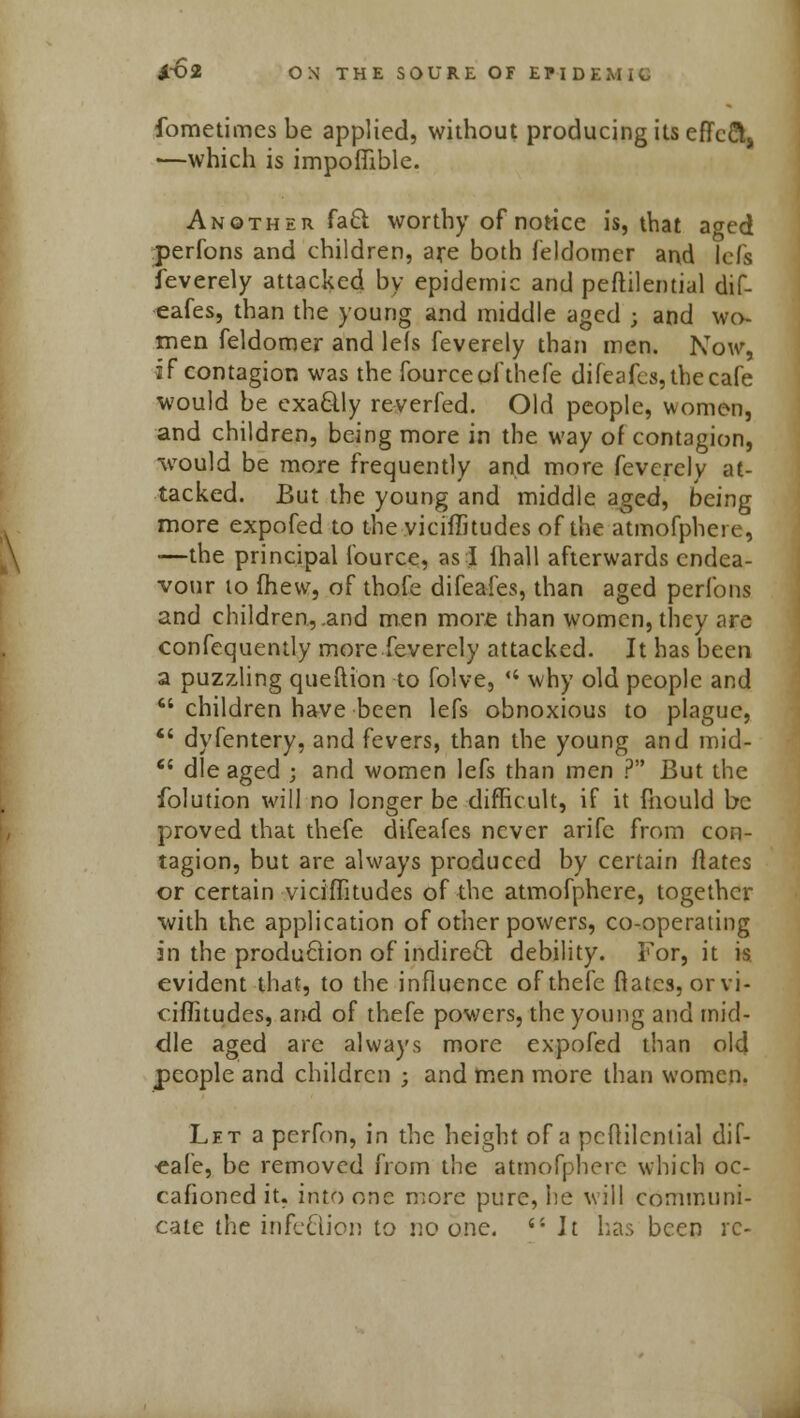 fometimesbe applied, without producing its eflfcft, -—which is impoffible. Another fa61 worthy of notice is, that aged perfons and children, aye both feldomer and lefs feverely attacked by epidemic and peftilemial dif- eafes, than the young and middle aged j and wo- men feldomer and lefs feverely than men. Now, if contagion was the fourceofthefe difeafcs, the cafe would be exaclly reverfed. Old people, women, and children, being more in the way of contagion, would be more frequently and more feverely at- tacked. But the young and middle aged, being more expofed to the viciffitudes of the atmofphere, —the principal fource, as I {hall afterwards endea- vour to mew, of thofe difeafes, than aged perfons and children, .and men more than women, they are confequently more feverely attacked. It has been a puzzling queftion to folve,  why old people and  children have been lefs obnoxious to plague,  dyfentery, and fevers, than the young and mid-  die aged ; and women lefs than men ? But the folution will no longer be difficult, if it mould be proved that thefe difeafes never arifc from con- tagion, but are always produced by certain ftates or certain viciffitudes of the atmofphere, together with the application of other powers, co-operating in the production of indirect debility. For, it is evident that, to the influence ofthefc flatcs, orvi- ciffitudes, and of thefe powers, the young and mid- dle aged are always more expofed than old people and children ; and men more than women. Let a perfon, in the height of a pcflilcntial dif- -eafe, be removed from the atmofphere which oc- cafioned it. into one more pure, he will communi-