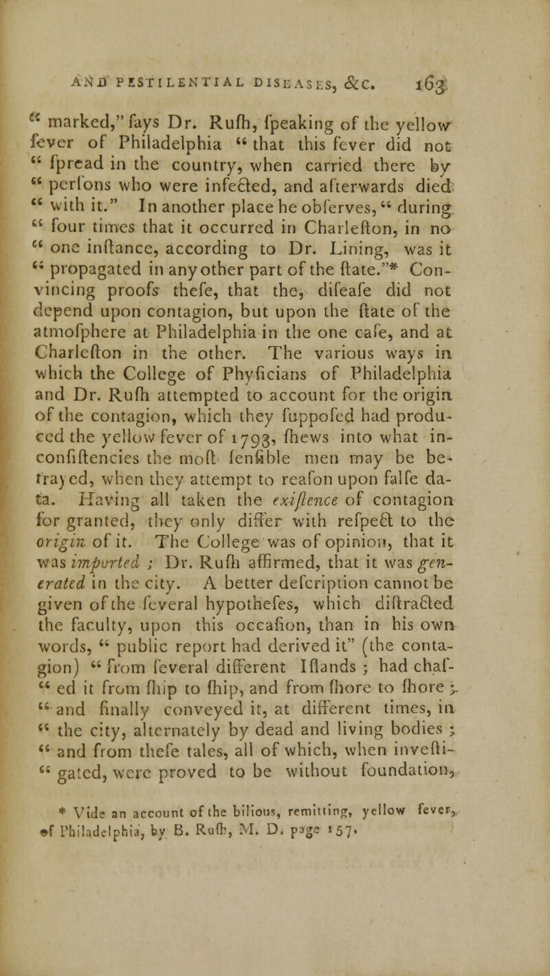  marked, fays Dr. Rufh, fpeaking of the yellow fever of Philadelphia  that this fever did not  fpread in the country, when carried there by  pcrlons who were infected, and afterwards died  with it. In another place he obferves,  during  four times that it occurred in Charlefton, in no  one inftance, according to Dr. Lining, was it <; propagated in any other part of the ftate.* Con- vincing proofs thefe, that the, difeafe did not depend upon contagion, but upon the ftate of the atmofphere at Philadelphia in the one cafe, and at Charlefton in the other. The various ways in which the College of Phyficians of Philadelphia and Dr. Rufh attempted to account for the origin of the contagion, which they fuppofed had produ- ced the yellow fever of 1793, mews into what in- confiftencies the moft fenfible men may be be- trayed, when they attempt to reafon upon falfe da- ta. Having all taken the exiflcnce of contagion for granted, they only differ with refpecl to the origin, of it. The College was of opinion, that it was imported ; Dr. Rufh affirmed, that it was gen- erated in the city. A better defcription cannot be given of the feveral hypothefes, which diffracted the faculty, upon this occafion, than in his own words,  public report had derived it (the conta- gion)  from feveral different Iflands ; had chaf-  ed it from fhip to fhip, and from (bore to fhore •. u and finally conveyed it, at different times, in  the city, alternately by dead and living bodies *  and from thefe tales, all of which, when invefti-  gated, were proved to be without foundation, * Vide an account of the bilious, remitting, yellow fever.,