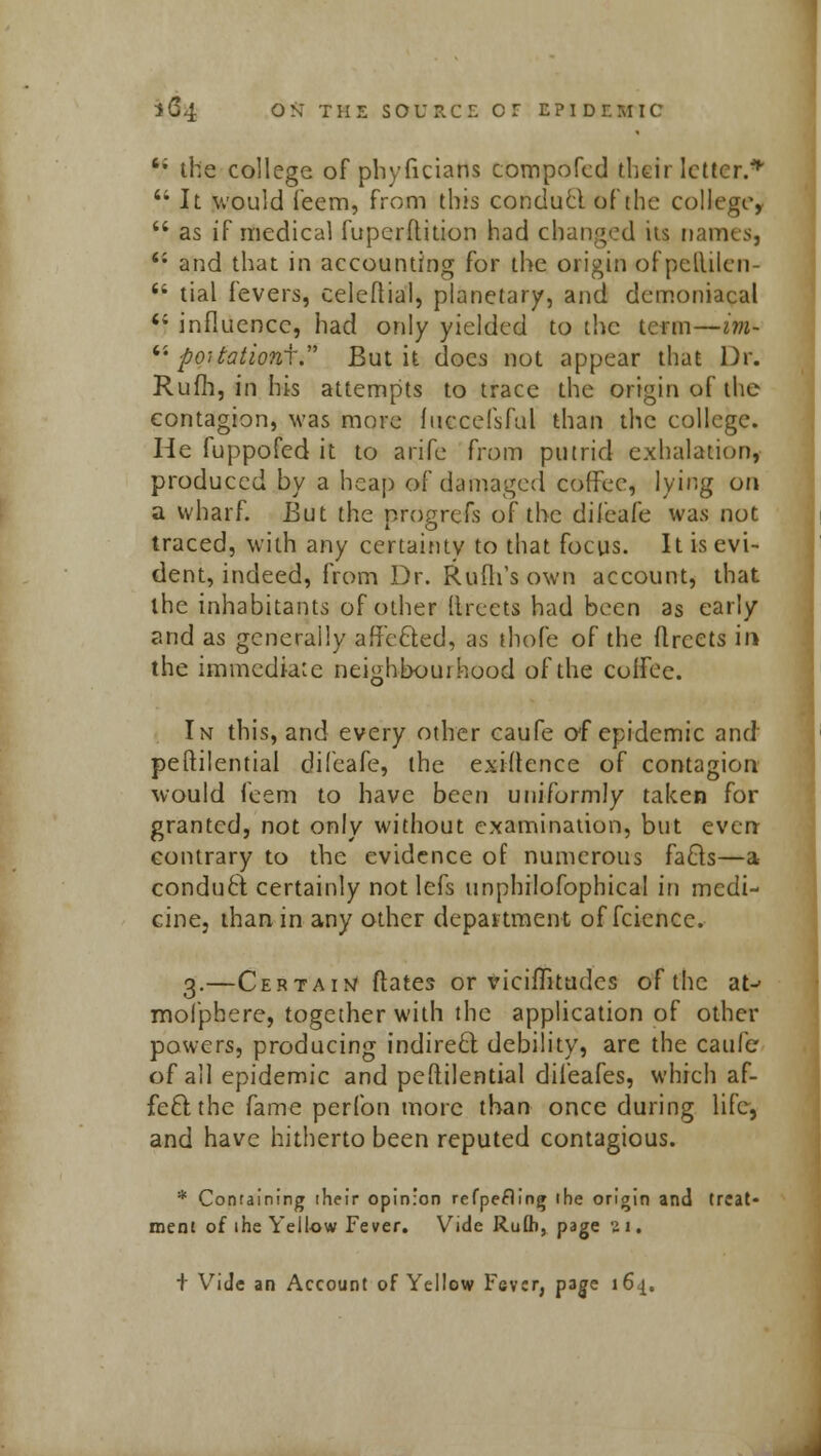 '; the college of phyficians compofcd their letter.* 4i It would feem, from this conducl of the college,  as if medical fupcrftition had changed its names, 6i and that in accounting for the origin of pcllilen-  tial fevers, celcflial, planetary, and demoniacal  influence, had only yielded to the term—im-  poitationi. But it does not appear that Dr. Rum, in his attempts to trace the origin of the contagion, was more fuccefsful than the college. He fuppofed it to arife from putrid exhalation, produced by a heap of damaged coffee, lying on a wharf. But the progrefs of the difeafe was not traced, with any certainty to that focus. It is evi- dent, indeed, from Dr. Rufli's own account, that the inhabitants of other (Irects had been as early and as generally affecled, as thofe of the flrcets in the immediate neighbourhood of the coffee. In this, and every other caufe of epidemic and peftilential difeafe, the existence of contagion would feem to have been uniformly taken for granted, not only without examination, but even contrary to the evidence of numerous facls—a conduct certainly not lefs unphilofophical in medi- cine, than in any other department of fcience. 3.—Certain/ dates or viciffitudes of the at-- mofphere, together with the application of other powers, producing indirect debility, are the caufe of all epidemic and pestilential difeafes, which af- fect the fame perfon more than once during life, and have hitherto been reputed contagious. * Containing their opinion refpefling the origin and treat- ment of the Yellow Fever. Vide Ruth, page 5U. + Vide an Account of Yellow Fever, page 164.