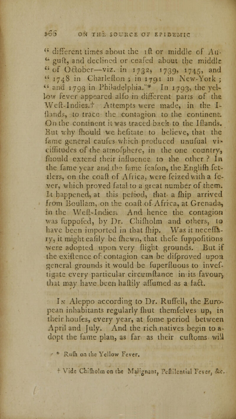 li different times about the id or middle of Ad M guft, and declined or eeafed about the middle  of OfcloBer—viz. in 1732, 1739, 1745, and '; 1748 in Gharlefton ; io 1791 in New-York ;  and 1793 in Philadelphia.* In 1793, the yel- low fever appeared alio in different parts of the Weft-Indies.t Attempts were made, in the I- flands, to trace the contagion to the continent. On the continent it was traced buck to the Iflands. But why fhould we hefkate to believe, that the fame general cau-fes which produced unufual vi« cifiitudcs of the atmofphere, in the one country, fhould extend their influence to the other ? In the fame year and the feme feafon, the Englifh fet- ilers, on the coafl of Africa, were feizedwith a fe- ver, which proved fatal to a great number of them. It happened, at this period, that' a fhip arrived from Boullam,on the coaft of Africa, at Grenada-, in the Well-Inches. And hence the contagion was fuppufed, by Dr. Chifholm and others, to have been imported in that fhip. Was it Decena- ry, it might eafily be fhewn, that thefc fuppofitions were adopted upon very flight grounds. But if the exiftence of contagion can be difproved upo;i general grounds it would be fuperfluous to invcf- tigate every particular circumftance in its favour, that may have been haflily affumed as a fact. In Aleppo according to Dr. Ruffell, the Euro- pean inhabitants regularly fliut themfelves up, in their houfes, every year, at fome period between April and [u!y. And the rich natives begin to a- dopt the fame plan, as far as their cuftoms will t * Rufli on ihc Yellow Fever. 1 Vide Chifholm on the Malignant, ?clli!cntial Tevcfj &c.