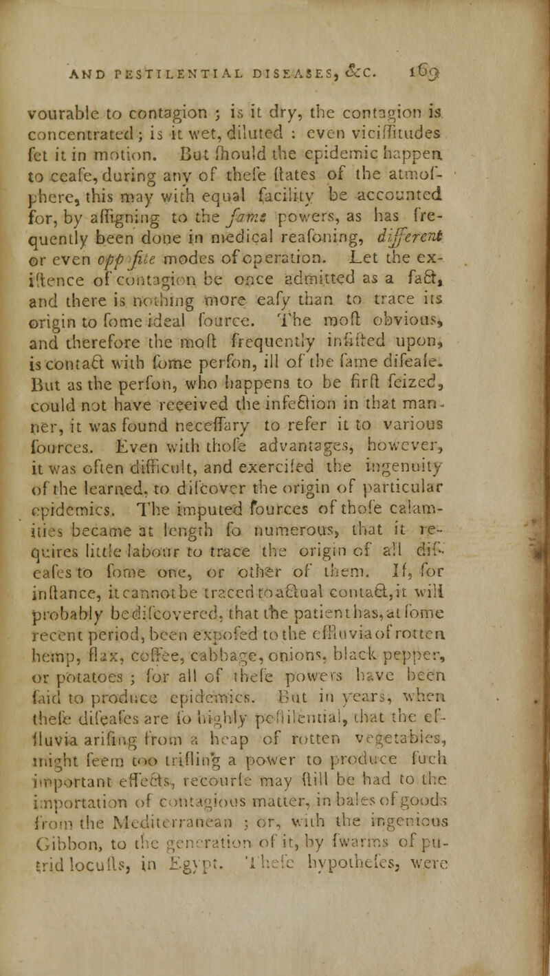 vourable to contagion ; is it dry, the contagion is concentrated; is it wet, diluted : even viciflitudes fet it in motion. But fhould the epidemic happen. to ccafe, during any of thefe Hates of the atmof- phere, this may with equal facility be accounted for, by aligning to the jmn powers, as has fre- quently been done in medical reafoning, different or even opp file modes of operation. Let the ex- igence of contagion be once admitted as a fact, and there is nothing more eafy than to trace its origin to fome ideal fource. The mod obvious, and therefore the mod frequently incited upon, is contact with fome perfon, ill of the fame difeale. But as the perfon, who happens to be firft feized, could not have received the infection in that man- ner, it was found neceffary to refer it to various fources. Even with thofe advantages, however, it was often difficult, and exercifed the ingenuity of the learned, to difcover the origin of particular epidemics. The imputed fources of thofe calam- ities became at length fo numerous, that it re- quires little labour to trace the origin of all di(- eafes to fome one, or other of them. If, for inftance, itcannotbe traced toaclual contact.,it will probably bedifcovered, that the patient has, at fome recent period, been expofed to the cflluviaof rotten hemp, flax, coffee, cabbage, onions, black pepper, or potatoes ; for all of thefe powers have been faid to prodiice epidemics. But in years, when thfefe difeafes are to highly pen Henna!, that the ef- fluvia arifmg from a heap of rotten vegetal might feerrj torn trifling a power to produce fucii important effects, recourie may flill be had to the importation of Contagious matter, in bales of goods from the Mediterranean ;. or, with the ingenious (ribbon, to i ration of it, by (warms of pu- trid locuiU, in Egypt. Thefe hypothefeSj were