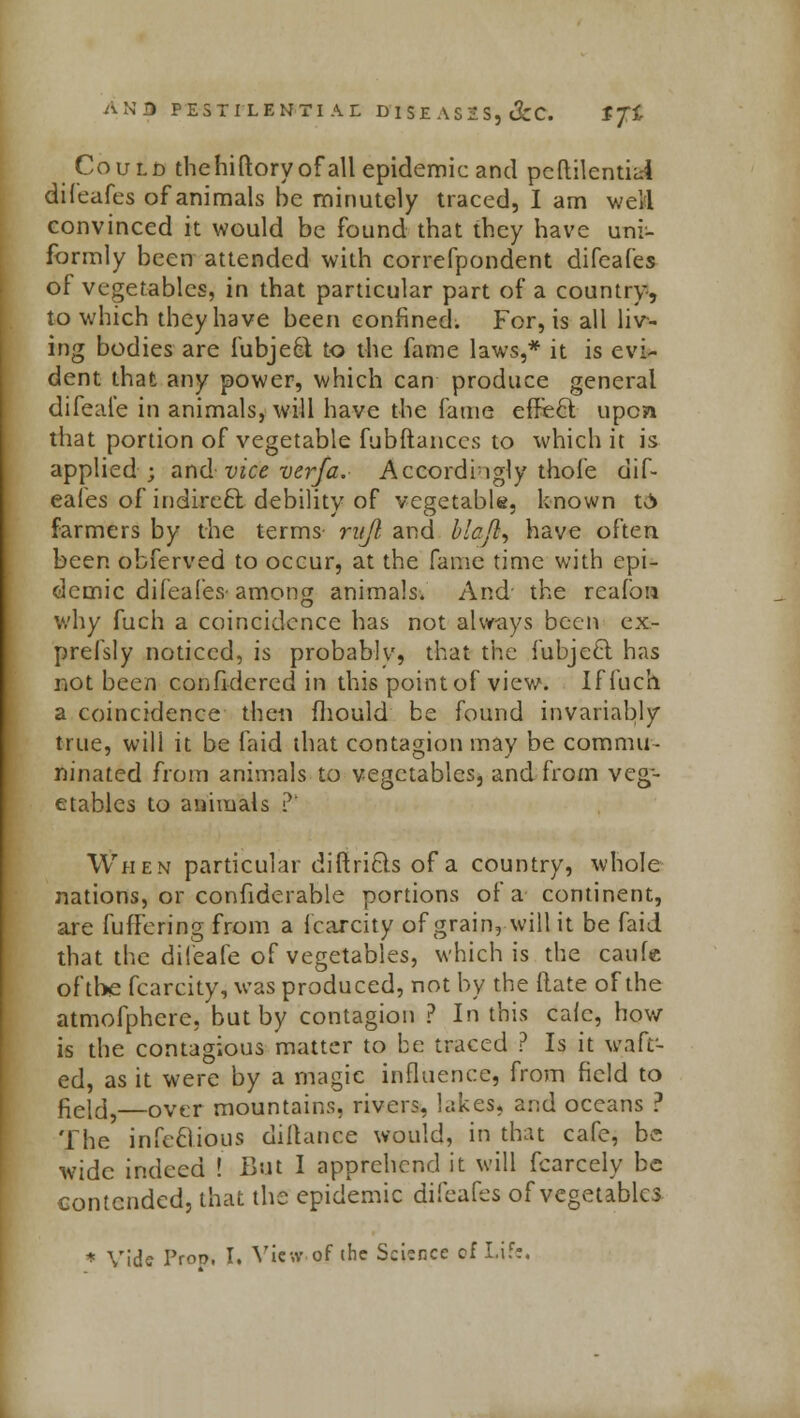 AN 3 PESTILENTIAL DT SE AS 2 S, &C. tfi CouLb thehiftoryofall epidemic and peftikntiai difeafes of animals be minutely traced, I am weM convinced it would be found that they have uni- formly been attended with correfpondent difeafes of vegetables, in that particular part of a country, to which they have been confined. For, is all liv- ing bodies are fubjeet to the fame laws,* it is evi- dent that any power, which can produce general difeale in animals, will have the fame effect upon that portion of vegetable fubftanccs to which it is applied; and vice verfa. Accordingly thole dif- eafes of indirect debility of vegetable, known t0> farmers by the terms- ntjl and biaji, have often been obferved to occur, at the fame time with epi- demic difeafes- among animals. And- the reafon why fuch a coincidence has not always been ex- prefsly noticed, is probably, that the fubje£t has not been confidered in this point of view. If fuch a coincidence then fliould be found invariably true, will it be laid that contagion may be commu- ninated from animals to vegetables, and from veg- etables to animals ? When particular diftriQs of a country, whole nations, or confiderable portions of a continent, are fuffering from a fcarcity of grain, will it be faid that the dileafe of vegetables, which is the caufe of the fcarcity, was produced, not by the flate of the atmofphere. but by contagion ? In this calc, how is the contagious matter to be traced ? Is it waft- ed, as it were by a magic influence, from field to field,—0vcr mountains, rivers, lakes, and oceans ? The infectious dillance would, in that cafe, be wide indeed ! But I apprehend it will fcarcely be contended, that the epidemic difeafes of vegetables