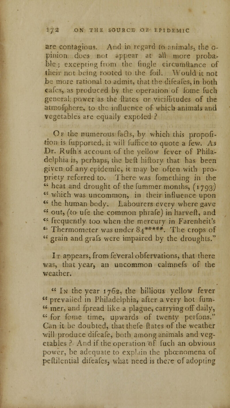 are contagious. And in regard to animalsj the o- pinion docs net appear at all more proba- ble; excepting from the fmgle circumUancc of their not being rooted to the foil. Would it not be more rational to admit, that the difeafes, in both cafes, as produced by the operation of iome fuch general, power as the ftates or vicimrudes of the atmofphere, to the influence of which animals and vegetables are equally expofed ? Of the numerous Facrs, by which this propor- tion is fupported, it will fuf'Iice to quote a few. As Dr. Rufhs account of the yellow fever of Phila- delphia is, perhaps, the beft hiflory that has been given of any epidemic, it may be often with pro- priety referred to. There was fomething in the  heat and drought of the hummer months, (1793) c£ which was uncommon, in their influence upon  the human body. Labourers every where gave e{ out, (to ufe the common phrafe) in harveft, and <£ frequently too when the mercury in Farenheit's 6; Thermometer was under 84*****. The crops of  grain and grafs were impaired by the droughts. It appears, from fe'veral obfervations, that there was, that year, an uncommon calmnefs of the weather.  In the year 1762, the billious yellow fever prevailed in Philadelphia, after a very hot fum-  mer, and fpread like a plague, carrying off daily,  for fome time, upwards of twenty perfons. Can it be doubted, that thefe ftates of the weather will produce difeafe, both among animals and veg- etables ? And if the operation of fuch an obvious power, be adequate to expLjin the phecnomena of peftilcntial difeafes, what need is there of adopting