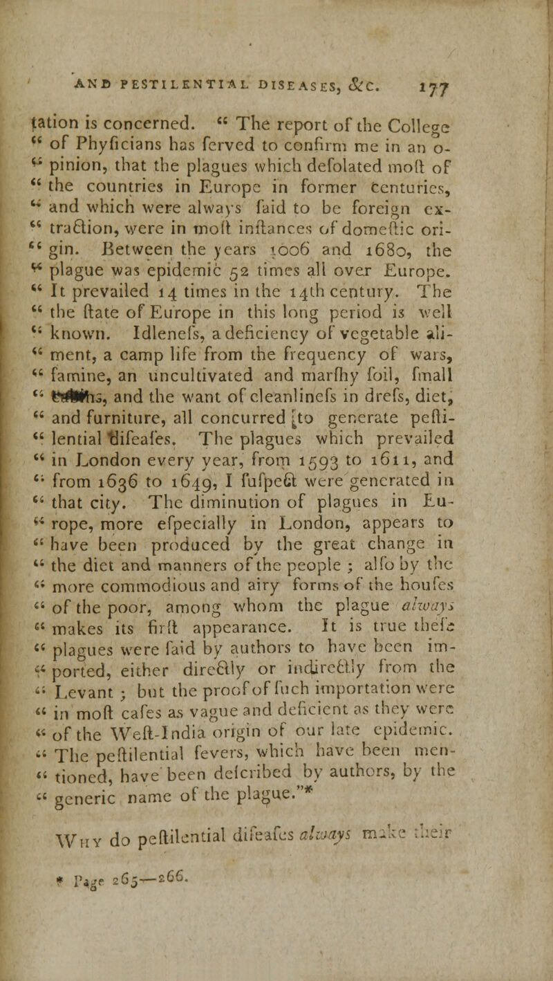 tation is concerned.  The report of the College  of Phyficians has ferved to confirm me in an o- ** pinion, that the plagues which defolated molt of  the countries in Europe in former Centuries, '* and which were always faid to be foreign cx-  tryclion, were in molt inftances of domeftic ori-  gin. Between the years 1.006 and 1680, the ** plague was epidemic 52 times all over Europe. w It prevailed 14 times in the 14th century. The  the ftate of Europe in this long period is well <; known. Idlenefs, a deficiency of vegetable all- *' ment, a camp life from the frequency of wars, *' famine, an uncultivated and marfhy foil, fmall 41 I'llEfti-s, and the want of cleanlinefs in drefs, diet,  and furniture, all concurred [to generate pefti-  lential tlifeafes. The plagues which prevailed  in London every year, from 1593 to 1611, and 61 from 1636 to 1649, I fufpeGt were generated in  that city. The diminution of plagues in Eu-  rope, more efpecially in London, appears to  have been produced by the great change in '* the diet and manners of the people ; alfo by the 4i more commodious and airy forms of the houfes 44 of the poor, among whom the plague always  makes its firft appearance. It is true tbcfc  plagues were laid by authors to have been im- <■} ported, either directly or indirectly from the <; Levant ; but the proof of fuch importation were  in moft cafes as vague and deficient as they were 41 of the Weft-India origin of our late epidemic.  The peftilential fevers, which have been mert-  tioned, have been delcribed by authors, by the » generic name of the plague.* Why do peftilential difeafes alvjays make * P*ge 265—266.