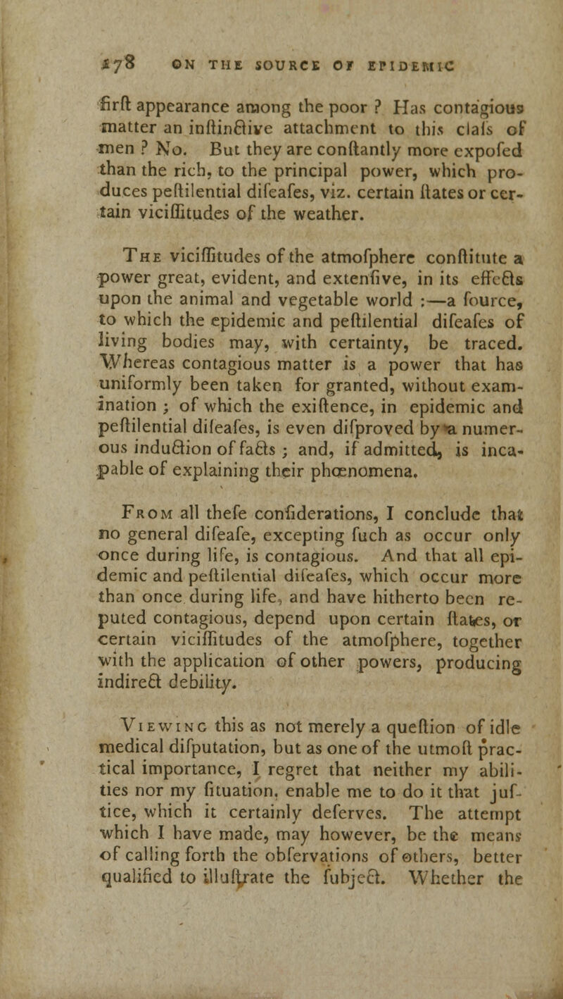 firft appearance aaiong the poor ? Has contagious matter an inftinftive attachment to this ciafs of men ? No. But they are conftantly more expofed than the rich, to the principal power, which pro- duces pestilential difeafes, viz. certain Hates or cer- tain viciflitudes of the weather. The viciflitudes of the atmofphere conftitute a power great, evident, and extenfive, in its effc&s upon the animal and vegetable world :—a fource, to which the epidemic and peftilential difeafes of living bodies may, with certainty, be traced. Whereas contagious matter is a power that has uniformly been taken for granted, without exam- ination ; of which the exiftence, in epidemic and peftilential difeafes, is even difproved by *a numer- ous induQion of facls ; and, if admitted, is inca- pable of explaining their phcenomena. From all thefe confiderations, I conclude that no general difeafe, excepting fuch as occur only once during life, is contagious. And that all epi- demic and peftilential difeafes, which occur more than once during life, and have hitherto been re- puted contagious, depend upon certain ftates, or certain viciflitudes of the atmofphere, together with the application of other powers, producing indirect debility. Viewing this as not merely a queftion of idle medical difputation, but as one of the utmoft prac- tical importance, I regret that neither my abili- ties nor my fituation. enable me to do it that juf- tice, which it certainly deferves. The attempt which I have made, may however, be the means of calling forth the obfervations of others, better qualified to illufi/ate the fubject. Whether the
