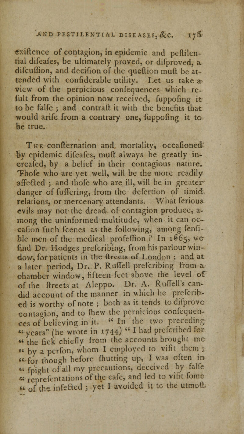 tfxiftence of contagion, in epidemic and peftilen- tial difeafes, be ultimately proved, or difproved, a difcuffion, and decifion of the queftion muft be at- tended with confiderable utility. Let us take a view of the pernicious confequences which re- fult from the opinion now received, fuppofing it to be falfe ; and contrait it with the benefits that would arife from a contrary one, fuppofing it to be true. The confternation and mortality, occafioned fey epidemic difeafes, muft always be greatly in*- created, by a belief in their contagious nature. TFhofe who are yet well, will be the more readily affected ; and thofe who are ill, will be in greater- danger of fuffering, from the defertion of timid relations, or mercenary attendants. What ferious evils may not'the dread, of contagion produce, a- mong the uninformed.multitude, when it can oc- cafion fuch fcenes as the following, among fenfi- ble men of the medical profeffion ? In 1665, we find Dr. Hodges prefcribing, from his parlour win- dow, for patients in the ftreets of London ; and at a later period, Dr. P. Ruffell prefcribing from a chamber window, fifteen feet above the level of of the ftreets at Aleppo. Dr. A. Ruflell's can- did account of the manner in which he preferr- ed is worthy of note ; both as it tends to difprove contagion, and to Ihew the pernicious confequen- ces of believing in it.  In the two preceding  years (he wrote in 1744) ;i I had prefenbed for 44 the fick chiefly from the accounts brought me 44 by a perfon, whom I employed to vifit them $ •for though before fhutting up, I was often in 45 fpight of all my precautions, deceived by falfe  reprefentations of the cafe, and led to vifit fome  of the. infefted ; yet I avoided it to the utmoil