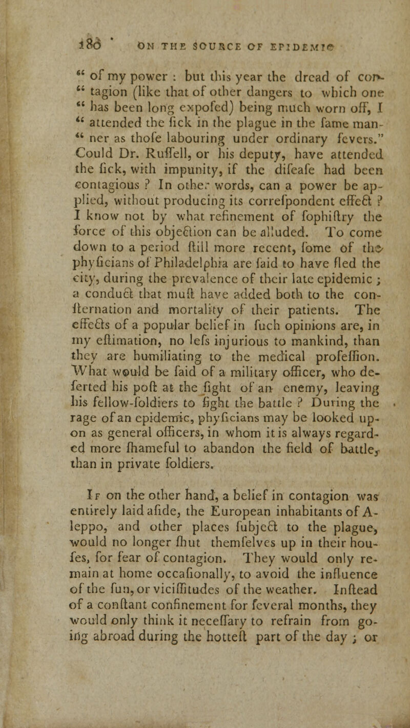  of my power : but this year the dread of cor>-  tagion (like that of other dangers to which one  has been long expofed) being much worn off, I  attended the fick in the plague in the fame man-  ner as thofe labouring under ordinary fevers. Could Dr. Ruffell, or his deputy, have attended the fick, with impunity, if the difeafe had been contagious ? In other words, can a power be ap- plied, without producing its correfpondent effe6t ? I know not by what refinement of fophiftry the force of this objection can be alluded. To come down to a period dill more recent, fome of the* phyficians of Philadelphia are faid to have fled the city, during the prevalence of their late epidemic ; a conduct that mud have added both to the con- sternation and mortality of their patients. The effects of a popular belief in fuch opinions are, in my eflimation, no lefs injurious to mankind, than they are humiliating to the medical profeflion. What w©uld be faid of a military officer, who de- ferted his poft at the fight of an enemy, leaving his fellow-foldiers to fight the battle ? During the rage of an epidemic, phyficians may be looked up- on as general officers, in whom it is always regard- ed more fhameful to abandon the field of battle, than in private foldiers. If on the other hand, a belief in contagion was entirely laidafide, the European inhabitants of A- leppo, and other places fubjecl to the plague, would no longer fbut themfelves up in their hou- fes, for fear of contagion. They would only re- main at home occasionally, to avoid the influence of the fun, or viciffitudes of the weather. Inflead of a conftant confinement for fcveral months, they would only think it neceffary to refrain from go- ing abroad during the hotted part of the day ; or
