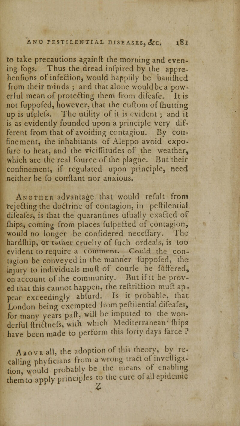 to take precautions againft the morning and even- ing fogs. Thus the dread infpired by the appre- henfions of infection, would happlily be banilhed from their minds ; and that alone wouldbea pow- erful mean of protecting them from difeafe. It is not fuppofed, however, that the cuftom of (hutting up is ufelefs. The utility of it is evident; and it is as evidently founded upon a principle very dif- ferent from that of avoiding contagion. By con- finement, the inhabitants of Aleppo avoid expo- fure to heat, and the viciffitudes of the weather, which are the real fource of the plague. But their confinement, if regulated upon principle, need neither be fo conftant nor anxious. Another advantage that would refult from rejecting the doctrine of contagion, in peftilential difeafes, is that the quarantines ufually exacted of fhips, coming from places fufpected of contagion, would no longer be confidered neceffary. The hardfhip, or rather cruelty of fuch ordeals, is too evident to require a comment. Could the con- tagion be conveyed in the manner fuppofed, the injury to individuals mult of courfe be fuffered, on account of the community. But if it be prov- ed that this cannot happen, the reftrittion muft ap. pear exceedingly abfurd. Is it probable, that London being exempted from peftilential difeafes, for many years paft. will be imputed to the won- derful ftrictnefs, with which Mediterranean' fhips have been made to perform this forty days farce ? Above all, the adoption of this theory, by re- calling phyhcians from a wrong tract of inveftiga- tion, would probably be the means of enabling, them to apply principles to the cure of ail epidemic 4*