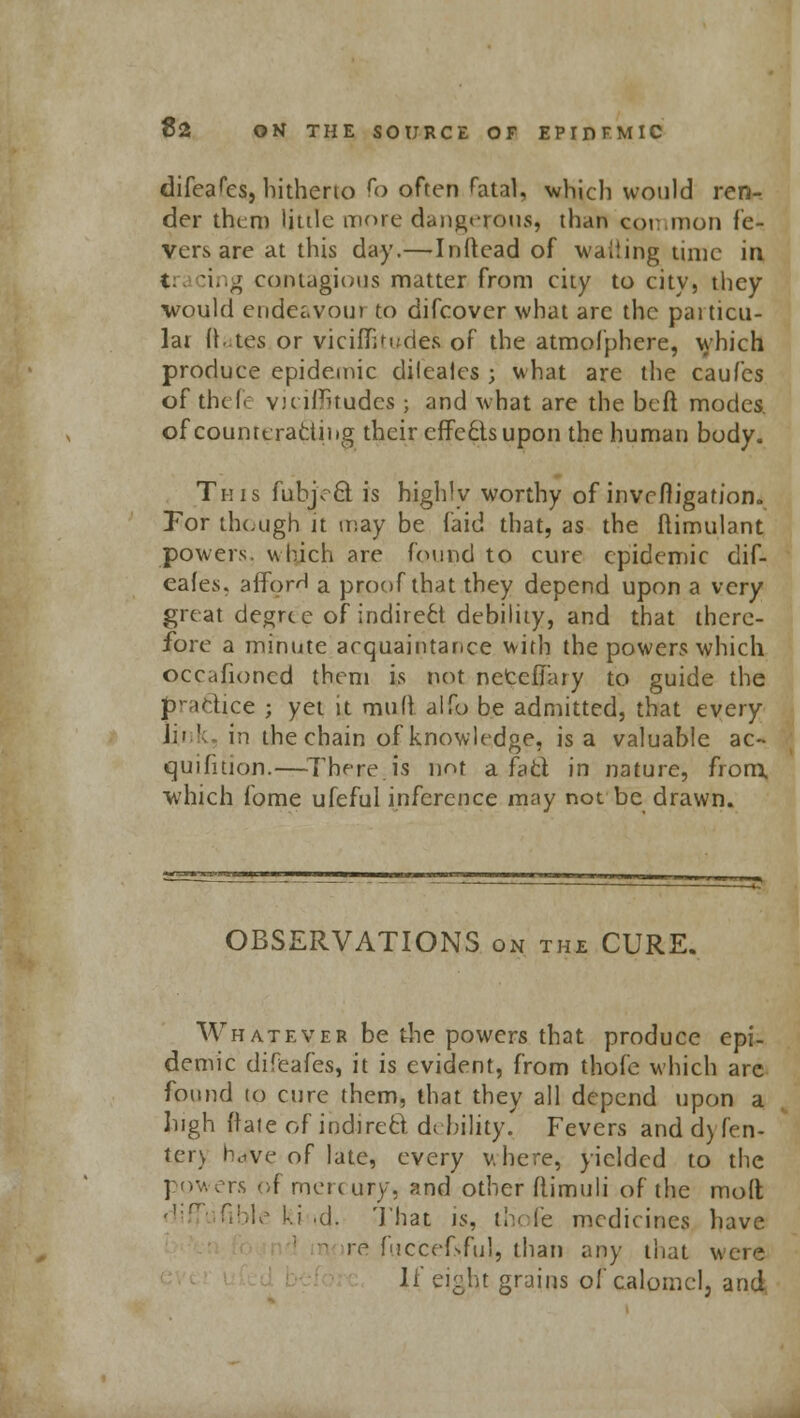 difeafes, hitherto fo often fatal, which would ren- der them little more dangerous, than common fe- vers are at this day.—Inftead of wailing time in t :ing contagious matter from city to city, they would endeavoui to difcover what arc the paiticu- lar ft .tes or viciflitudefc of the atmofphere, which produce epidemic dilcales ; what are the caufes of their viciflkudes ; and what are the beft modes, of counteracting their effects upon the human body. This fubjeQ: is highly worthy of invr fligafion. For though it may be faid that, as the flimulant powers, which are found to cure epidemic dif- eafes. alforH a proof that they depend upon a very great degree of indirect debility, and that there- fore a minute acquaintance with the powers which occafioned them is not netelTary to guide the practice ; yet it mult aifo be admitted, that every U'i ' in the chain of knowledge, is a valuable ac~ quifitioji.—There.is not a fad in nature, from, which fome ufeful inference may not be drawn. OBSERVATIONS on the CURE. Whatever be the powers that produce epi- demic difeafes, it is evident, from thofe which are found to cure them, that they all depend upon a high ftate of indirect debility, Fevers and dyTen- ter) hrfve of late, every v. here, yielded to the powers of pick ury, and other ftimuli of the molt diffi fible ki .d. Thajt is, thofe medicines have n re fuccefjiful, than any that were