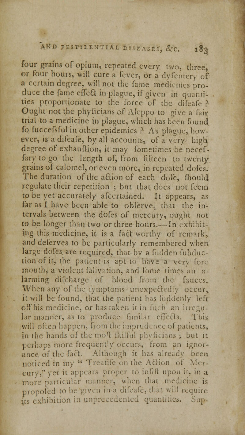 four grains of opium, repeated every two, three, or four hours, will cure a fever, or a dyfentery of a certain degree, will not the fame medicines pro- duce the fame effe£l in plague, if given in quanti- ties proportionate to the force of the difeafe ? Ought not the phyficians of Aleppo to give a fair trial to a medicine in plague, which has been found fo fuccefsful in other epidemics ? As plague, how- ever, is a difeafe, by all accounts, of a very high degree of exhauftion, it may fometimes be necef. fary to go the length of, from fifteen to twenty grains of calomel, or even more, in repeated doles. The duration of the action of each dofe, fhould regulate their repetition ; but that does not feem to be yet accurately afcertained. It appears, as far as I have been able to obferve, that the in- tervals between the dofes of mercury, ought not to be longer than two or three hotira.—In exhibit- ing this medicine, it is a fact worthy of remark, and deferves to be particularly remembered when large doles are required, that by a fudden fubduc- tionofit, the patient is apt to have a very fore mouth, a violent faiiv tion, and fome times an a- larming difcharge of blood from the fauces. When any of the fymptoms unexpeck d 1 y occur«> it will be found, that the patient has fujidenly left offhis medicine, or has taken it in , tch an irregu- lar manner, as to produce fimilar efFecls. This will often happen, from the imprudence of patient*, in the hands of the mo'l fkilful phyficians ; but it perhaps more frequently*occurs, from an ignor- ance of the fact Although it has already been noticed in my '* Treatife on the A£Kon of Mer- cury, yet it appears proper to infrft upon it, in a more particular manner, when that medicine is propofed to be given in a difeafe, that will require its exhibition in unprecedented quantities. Sup-