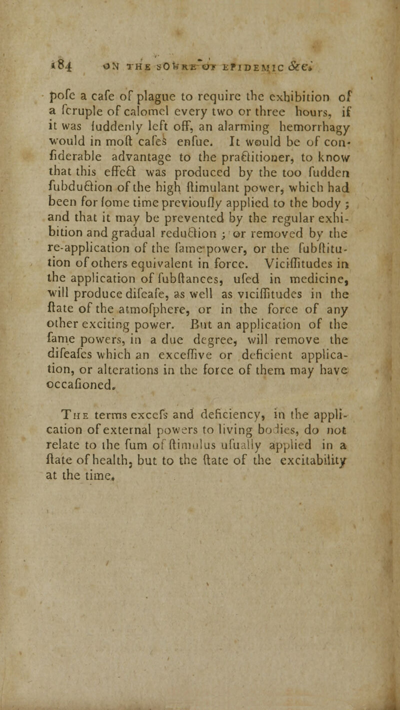 pofe a cafe of plague to require the exhibition of a fcruple of calomel every two or three hours, if it was fuddenly left off, an alarming hemorrhagy would in moll cafes enfuc. It would be of con- fiderable advantage to the practitioner, to know that this effeft was produced by the too fudden fubdu&ion of the high flimulant power, which had been for fome timeprevioufly applied to the body ; and that it may be prevented by the regular exhi- bition and gradual reduction ; or removed by the re-application of the fame^power, or the fubftitu- tion of others equivalent in force. Viciflitudes in the application of fubftances, ufed in medicine, will produce difeafe, as well as viciiTitudes in the ftate of the atmofphere, or in the force of any other exciting power. But an application of the fame powers, in a due degree, will remove the difeafes which an excefuve or deficient applica- tion, or alterations in the force of them may have occafioned. The terms excefs and deficiency, in the appli- cation of external powers to living bo lies, do not relate to the fum offtimulus ufuaHy applied in a Hate of health, but to the ftate of the excitability at the time*