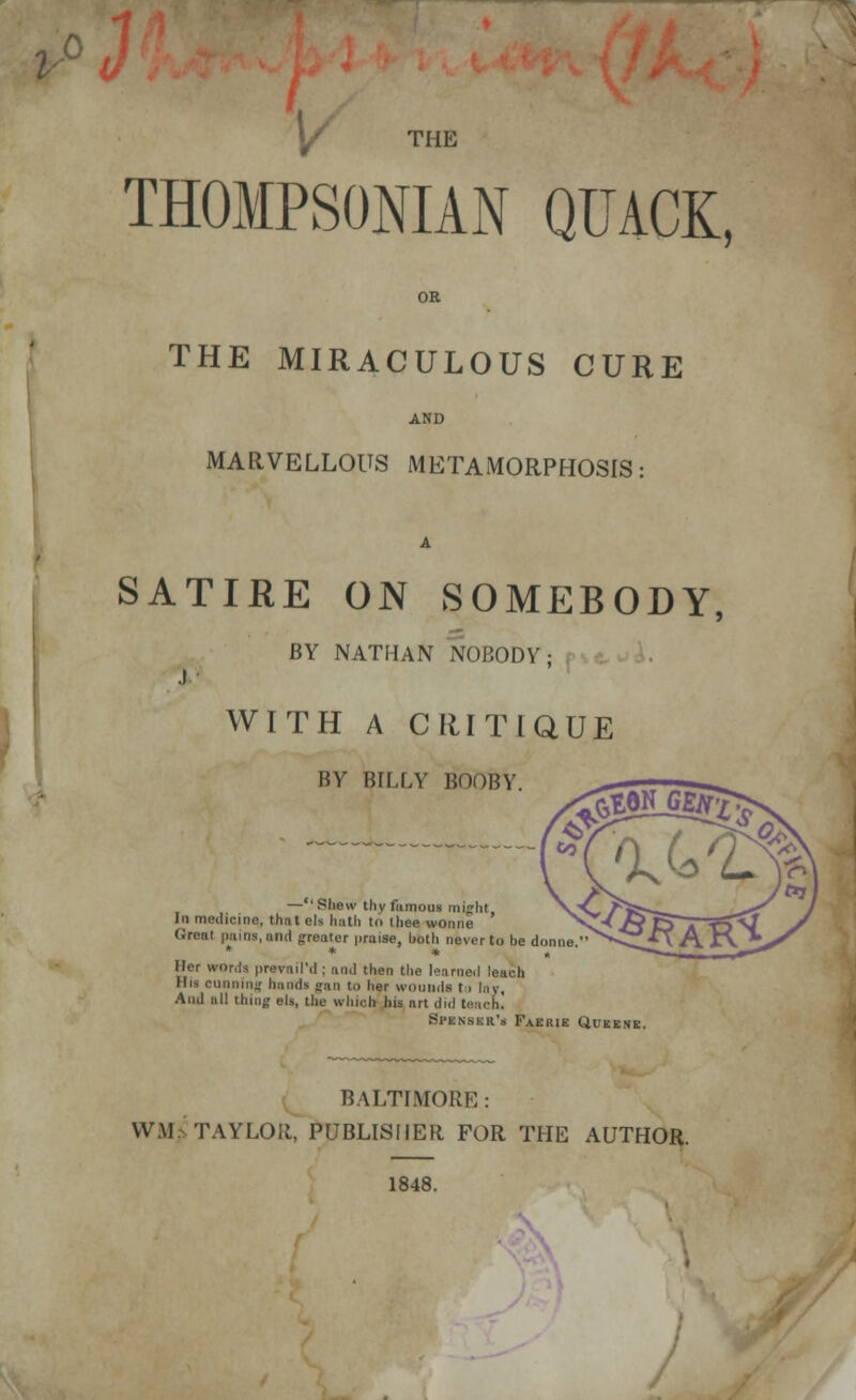 V THOMPSONIAN QUACK, THE MIRACULOUS CURE MARVELLOUS METAMORPHOSIS: SATIRE ON SOMEBODY, BY NATHAN NOBODY ; WITH A CRITIQUE BY BILLY BOOBY —Shew thy famous might In medicine, that els hath to ihee wonne Groat pains, and greater praise, both never to be donne  * * * Her words prevail'd : and then the learned leach Bit running hanria (an to her wouuda 11 lay, And all thing els, the which his art did teach. Spknskr's Faerie Queene. baltimore: w.m taylor] publisher for the author. 1848. /