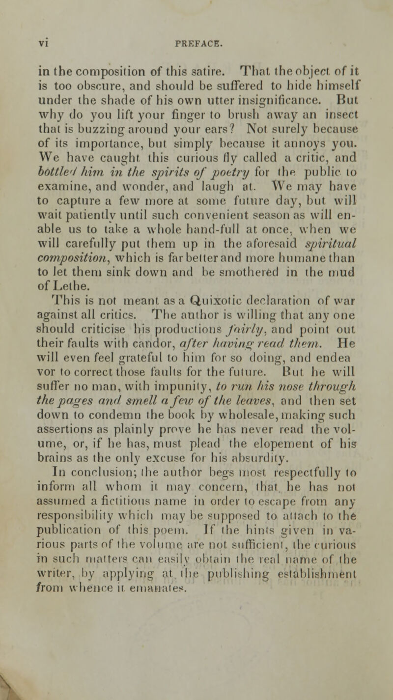 in the composition of this satire. That the object of it is too obscure, and should be suffered to hide himself under the shade of his own utter insignificance. But why do you lift your finger to brush away an insect that is buzzing around your ears? Not surely because of its impoitance, but simply because it annoys you. We have caught, this curious fly called a critic, and bottle I him in the spirits of poetry for the public lo examine, and wonder, and laugh nl. We may have to capture a few more at some future day, but will wait patiently until such convenient season as will en- able us to take a whole hand-full at once, when we will carefully put them up in the aforesaid spiritual composition, which is far belter and more humane than to let them sink down and be smothered in the mud of Lethe. This is not meant as a Quixotic declaration of war against all critics. The author is willing that any one should criticise bis productions fairly, and point out their faults with candor, after having rend them. He will even feel grateful to him for so doing, and endea vor to correct those faults for the future. But he will suffer no man, with impunity, to run his nose through the pages and smell a few of the leaves, and then set down to condemn the book by wholesale, making such assertions as plainly prove he has never read the vol- ume, or, if he has, must plead the elopement of his brains as the only excuse for his absurdity. In conclusion; the author begs most respectfully to inform all whom it may concern, I Hal he has not assumed a fictitious name in order to escape from any responsibility which may be supposed to attach to the publication of this poem. If the hints given in va- rious parts of the volume are not sufficient, the curious in such matters can easily obtain the real name of the writer, by applying- at the publishing establishment from whence it emanates!