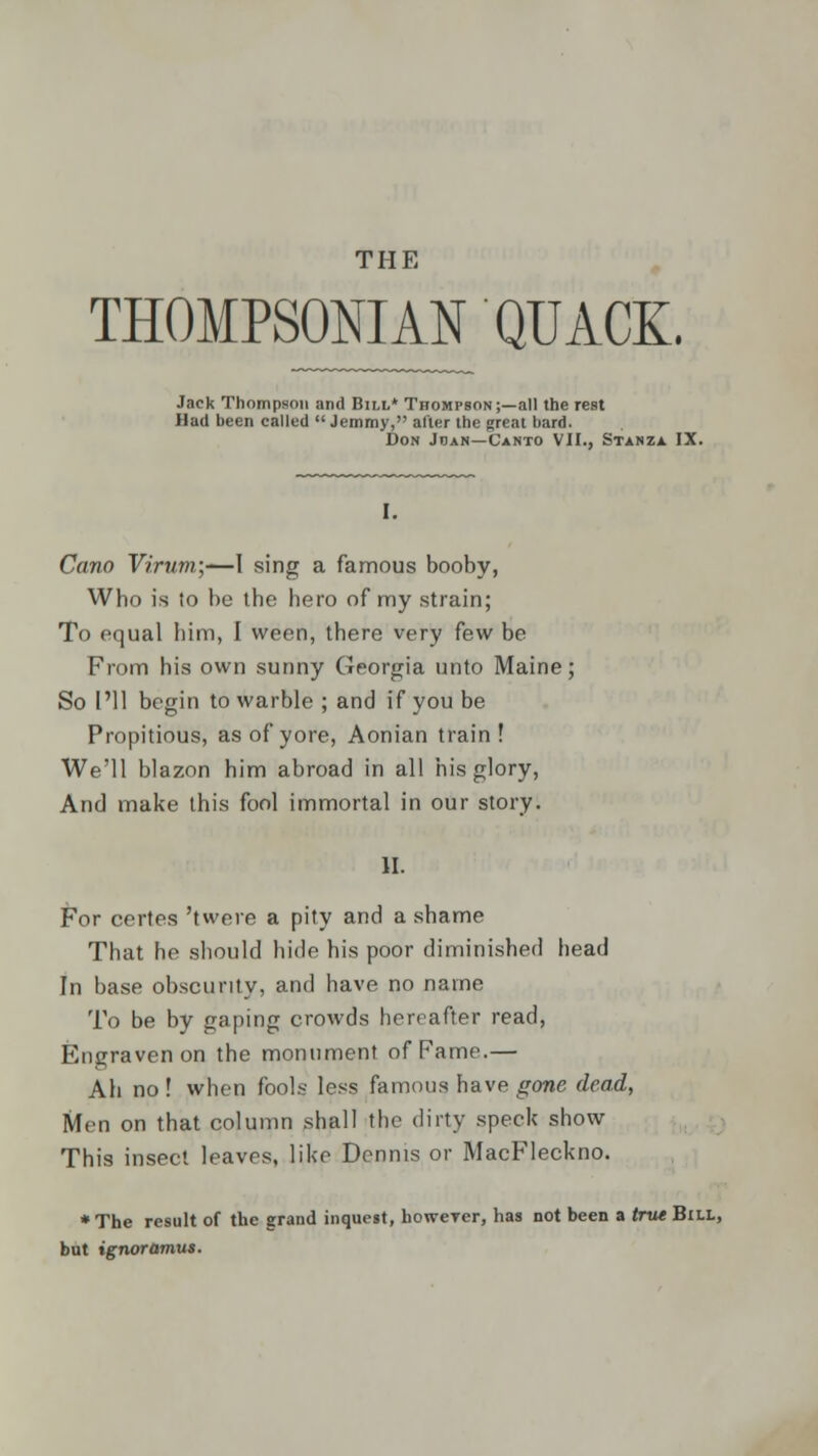 THOMPSONIAN QUACK. Jack Thompson and Bill* Thompson;—all the rest Had been called  Jemmy, alter the great bard. Don Joan—Canto VII., Stanza IX. Cano Yirum.\'—I sing a famous booby, Who is to be the hero of my strain; To equal him, I ween, there very few be From his own sunny Georgia unto Maine; So I'll begin to warble ; and if you be Propitious, as of yore, Aonian train ! We'll blazon him abroad in all his glory, And make this fool immortal in our story. II. For certes 'twere a pity and a shame That he should hide his poor diminished head In base obscurity, and have no name To be by gaping crowds hereafter read, Engraven on the monument of Fame.— Ah no ! when fools less famous have gone dead, Men on that column shall the dirty speck show This insect leaves, like Dennis or MacFleckno. ♦The result of the grand inquest, howeyer, has not been a true Bill, but ignoramus.