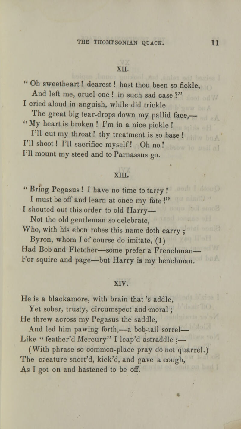 XII.  Oh sweetheart! dearest! hast thou been so fickle, And left me, cruel one ! in such sad case ? I cried aloud in anguish, while did trickle The great big tear-drops down my pallid face,—  My heart is broken ! I'm in a nice pickle ! I'll cut my throat! thy treatment is so base ! I'll shoot! I'll sacrifice myself! Oh no ! I'll mount my steed and to Parnassus go. XIII.  Bring Pegasus ! I have no time to tarry ! I must be off and learn at once my fate ! I shouted out this order to old Harry— Not the old gentleman so celebrate, Who, with his ebon robes this name doth carry ; Byron, whom I of course do imitate, (1) Had Bob and Fletcher—some prefer a Frenchman— For squire and page—but Harry is my henchman. XIV. He is a blackamore, with brain that's addle, Yet sober, trusty, circumspect and-moral; He threw across my Pegasus the saddle, And led him pawing forth,—a bob-tail sorrel— Like  feather'd Mercury I leap'd astraddle ;— (With phrase so common-place pray do not quarrel.) The creature snort'd, kick'd, and gave a cough, As I got on and hastened to be off.