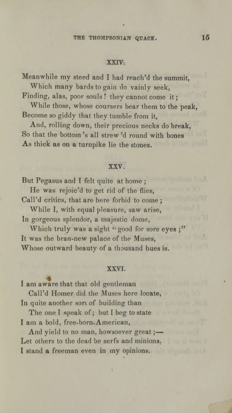 XXIV. Meanwhile my steed and I had reach'd the summit, Which many bards to gain do vainly seek, Finding, alas, poor souls ! they cannot come it; While those, whose coursers bear them to the peak, Become so giddy that they tumble from it, And, rolling down, their precious necks do break, So that the bottom 's all strew 'd round with bones As thick as on a turnpike lie the stones. XXV. But Pegasus and I felt quite at home ; He was rejoic'd to get rid of the flies, Call'd critics, that are here forbid to come ; While I, with equal pleasure, saw arise, In gorgeous splendor, a majestic dome, Which truly was a sight  good for sore eyes ; It was the bran-new palace of the Muses, Whose outward beauty of a thousand hues is. XXVI. I am aware that that old gentleman Call'd Homer did the Muses here locate, In quite another son of building than The one I speak of; but I beg to state I am a bold, free-bormAmerican, And yield to no man, howsoever great;— Let others to the dead be serfs and minions. I stand a freeman even in my opinions.