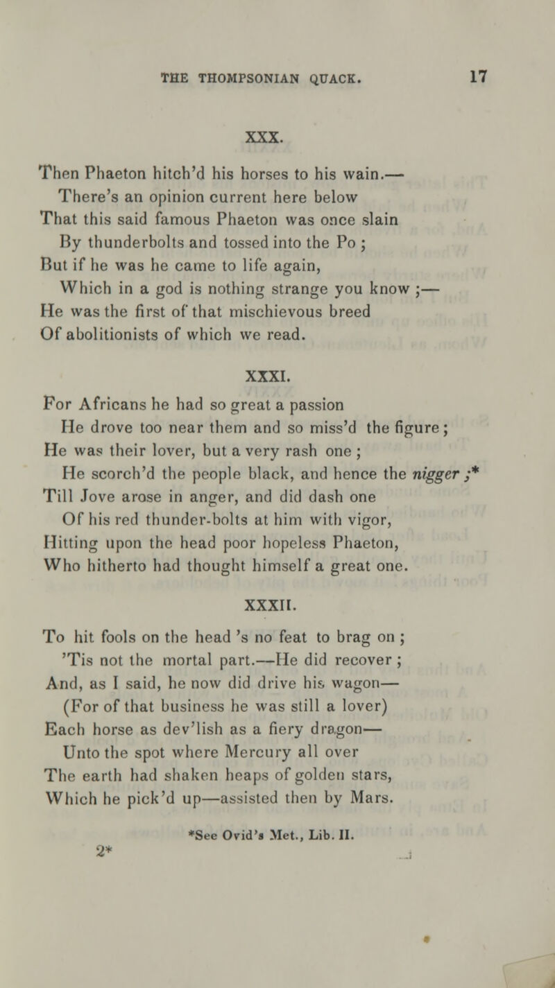 XXX. Then Phaeton hitch'd his horses to his wain.— There's an opinion current here below That this said famous Phaeton was once slain By thunderbolts and tossed into the Po ; But if he was he came to life again, Which in a god is nothing strange you know ;— He was the first of that mischievous breed Of abolitionists of which we read. XXXI. For Africans he had so great a passion He drove too near them and so miss'd the figure; He was their lover, but a very rash one ; He scorch'd the people black, and hence the nigger ;* Till Jove arose in anger, and did dash one Of his red thunder-bolts at him with vigor, Hitting upon the head poor hopeless Phaeton, Who hitherto had thought himself a great one. XXXII. To hit fools on the head 's no feat to brag on ; 'Tis not the mortal part.—He did recover ; And, as I said, he now did drive his wagon— (For of that business he was still a lover) Each horse as dev'lish as a fiery dragon— Unto the spot where Mercury all over The earth had shaken heaps of golden stars, Which he pick'd up—assisted then by Mars. *See Orid's Met., Lib. II. 2*