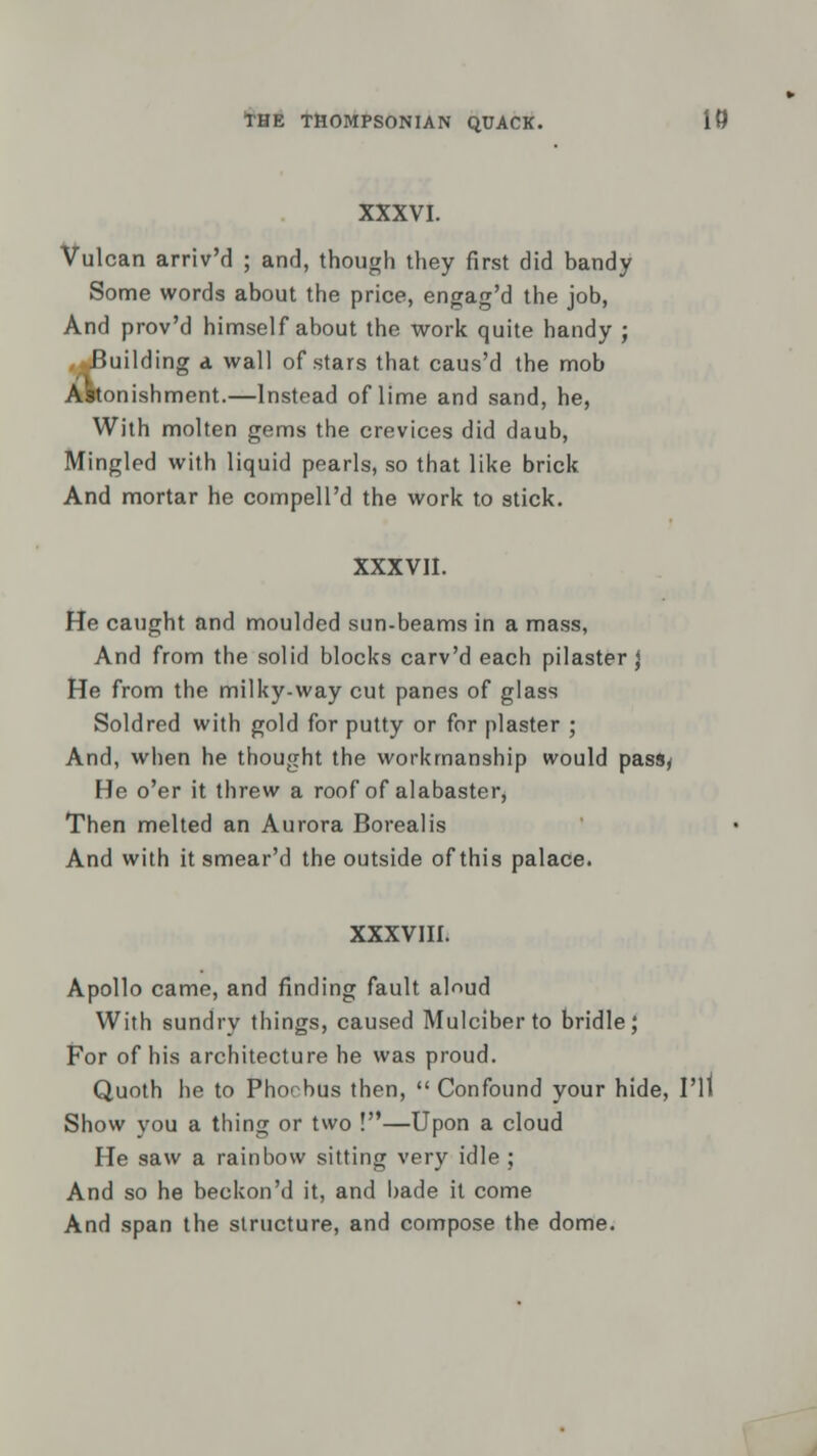 XXXVI. Vulcan arriv'd ; and, though they first did bandy Some words about the price, engag'd the job, And prov'd himself about the work quite handy ; Building a wall of stars that caus'd the mob tonishment.—Instead of lime and sand, he, With molten gems the crevices did daub, Mingled with liquid pearls, so that like brick And mortar he compell'd the work to stick. XXXVII. He caught and moulded sun-beams in a mass, And from the solid blocks carv'd each pilaster) He from the milky-way cut panes of glass Soldred with gold for putty or for plaster ; And, when he thought the workmanship would passy He o'er it threw a roof of alabaster, Then melted an Aurora Boreal is And with it smear'd the outside of this palace. XXXVIII. Apollo came, and finding fault aloud With sundry things, caused Mulciber to bridle; For of his architecture he was proud. Quoth he to Phoebus then,  Confound your hide, I'll Show you a thing or two !—Upon a cloud He saw a rainbow sitting very idle ; And so he beckon'd it, and bade it come And span the structure, and compose the dome.