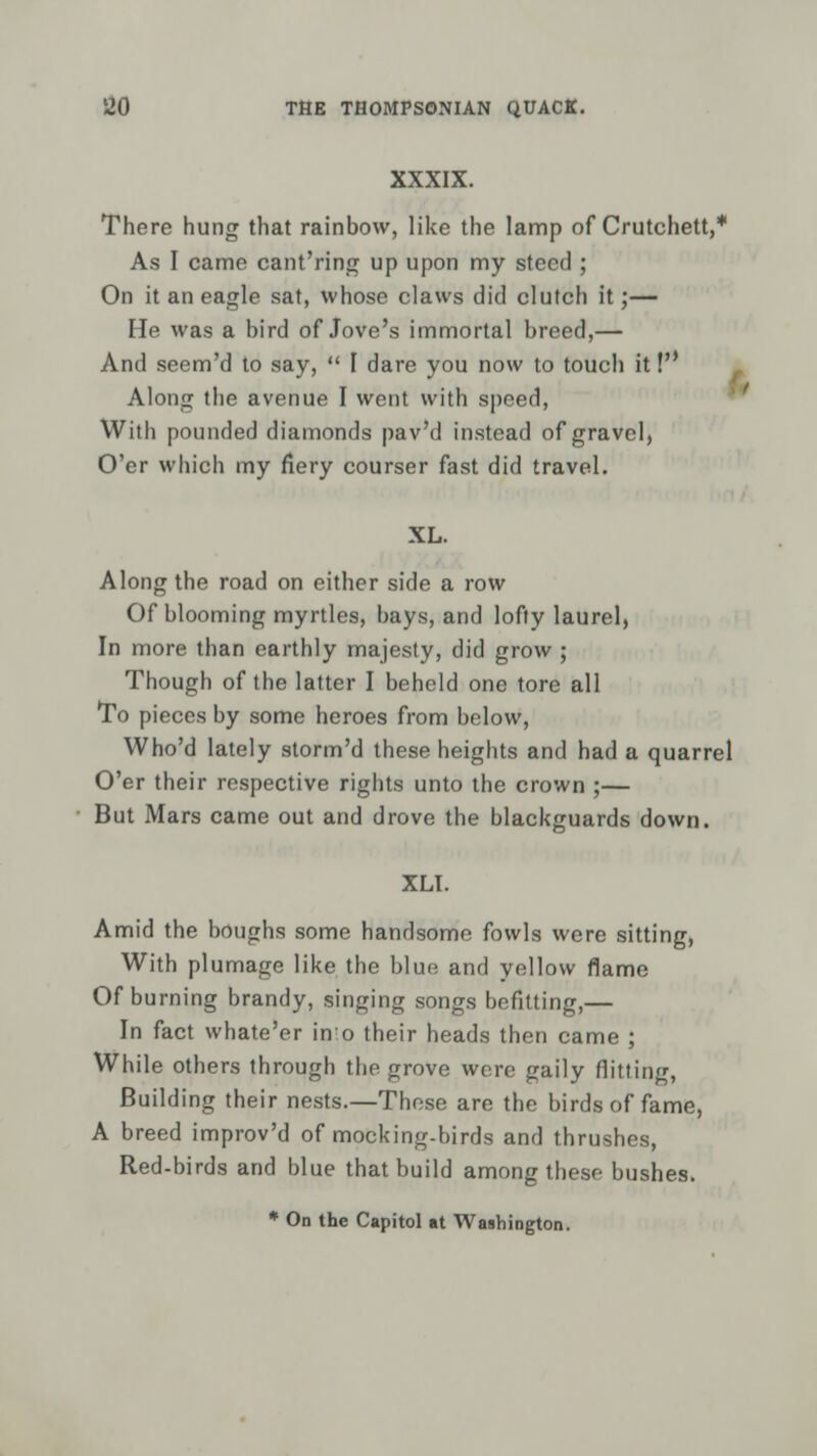 XXXIX. There hung that rainbow, like the lamp of Crutchett,* As I came cant'ring up upon my steed ; On it an eagle sat, whose claws did clutch it;— He was a bird of Jove's immortal breed,— And seem'd to say,  I dare you now to touch it! Along the avenue I went with speed, With pounded diamonds pav'd instead of gravel, O'er which my fiery courser fast did travel. XL. Along the road on either side a row Of blooming myrtles, bays, and lofty laurel, In more than earthly majesty, did grow ; Though of the latter I beheld one tore all To pieces by some heroes from below, Who'd lately storm'd these heights and had a quarrel O'er their respective rights unto the crown ;— But Mars came out and drove the blackguards down. XLI. Amid the boughs some handsome fowls were sitting, With plumage like the blue and yellow flame Of burning brandy, singing songs befitting,— In fact whate'er in o their heads then came ; While others through the grove were gaily flitting, Building their nests—These are the birds of fame, A breed improv'd of mocking-birds and thrushes, Red-birds and blue that build among these bushes. * On the Capitol at Washington.