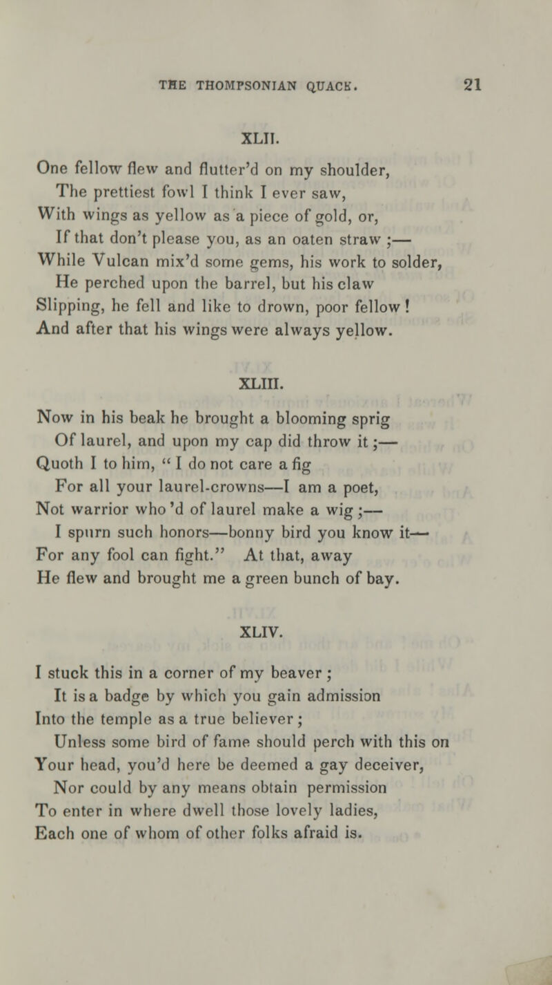 XLII. One fellow flew and flutter'd on my shoulder, The prettiest fowl I think I ever saw, With wings as yellow as a piece of gold, or, If that don't please you, as an oaten straw ;— While Vulcan mix'd some gems, his work to solder, He perched upon the barrel, but his claw Slipping, he fell and like to drown, poor fellow! And after that his wings were always yellow. XLIII. Now in his beak he brought a blooming sprig Of laurel, and upon my cap did throw it;— Quoth I to him,  I do not care a fig For all your laurel-crowns—I am a poet, Not warrior who 'd of laurel make a wig ;— I spurn such honors—bonny bird you know it— For any fool can fight. At that, away He flew and brought me a green bunch of bay. XLIV. I stuck this in a corner of my beaver; It is a badge by which you gain admission Into the temple as a true believer ; Unless some bird of fame should perch with this on Your head, you'd here be deemed a gay deceiver, Nor could by any means obtain permission To enter in where dwell those lovely ladies, Each one of whom of other folks afraid is.