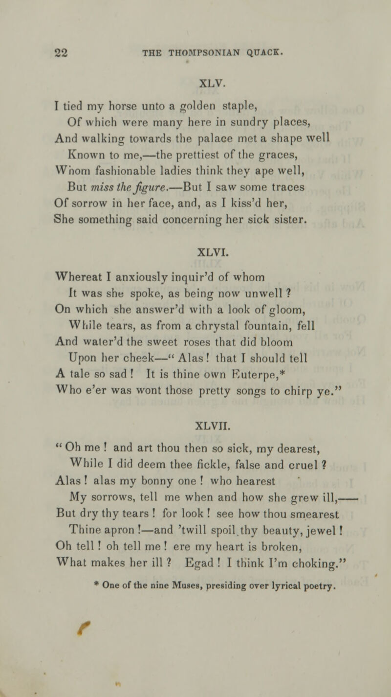 XLV. I tied my horse unto a golden staple, Of which were many here in sundry places, And walking towards the palace met a shape well Known to me,—the prettiest of the graces, Whom fashionahle ladies think they ape well, But miss the figure.—But I saw some traces Of sorrow in her face, and, as I kiss'd her, She something said concerning her sick sister. XLVI. Whereat I anxiously inquir'd of whom It was she spoke, as being now unwell ? On which she answer'd with a look of gloom, While tears, as from a chrystal fountain, fell And water'd the sweet roses that did bloom Upon her cheek— Alas! that I should tell A tale so sad ! It is thine own Kuterpe,* Who e'er was wont those pretty songs to chirp ye. XLVII.  Oh me ! and art thou then so sick, my dearest, While I did deem thee fickle, false and cruel ? Alas ! alas my bonny one ! who hearest My sorrows, tell me when and how she grew ill, But dry thy tears ! for look ! see how thou smearest Thine apron !—and 'twill spoil thy beauty, jewel! Oh tell ! oh tell me! ere my heart is broken, What makes her ill ? Egad ! I think I'm choking. * One of the nine Muses, presiding over lyrical poetry.