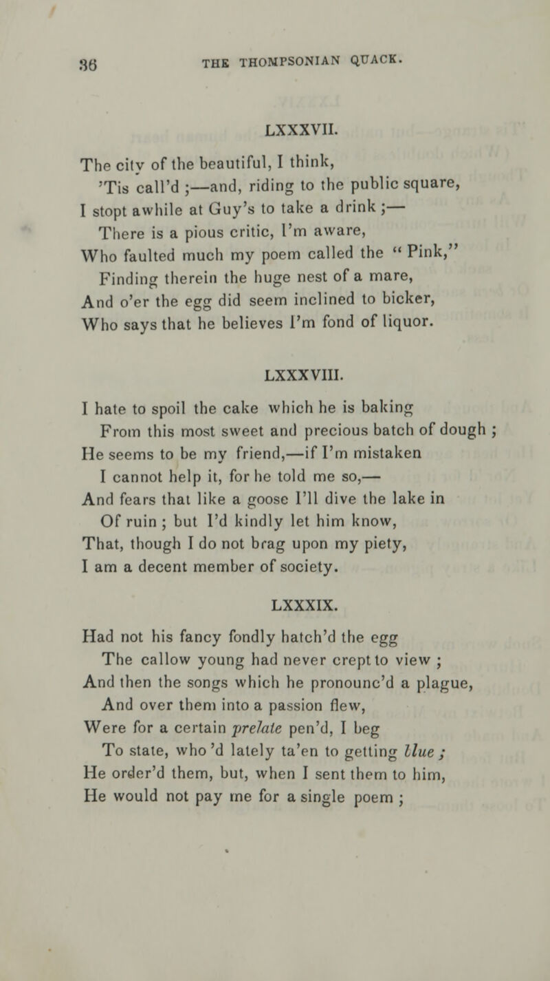 LXXXVII. The city of the beautiful, I think, Tis call'd ;—and, riding to the public square, I stopt awhile at Guy's to take a drink ;— There is a pious critic, I'm aware, Who faulted much my poem called the  Pink, Finding therein the huge nest of a mare, And o'er the egg did seem inclined to bicker, Who says that he believes I'm fond of liquor. LXXXVIII. I hate to spoil the cake which he is baking From this most sweet and precious batch of dough ; He seems to be my friend,—if I'm mistaken I cannot help it, for he told me so,— And fears that like a goose I'll dive the lake in Of ruin ; but I'd kindly let him know, That, though I do not brag upon my piety, I am a decent member of society. LXXXIX. Had not his fancy fondly hatch'd the egg The callow young had never crept to view ; And then the songs which he pronounc'd a plague, And over them into a passion flew, Were for a certain prelate pen'd, I beg To stale, who'd lately ta'en to getting Hue ; He order'd them, but, when I sent them to him, He would not pay me for a single poem ;