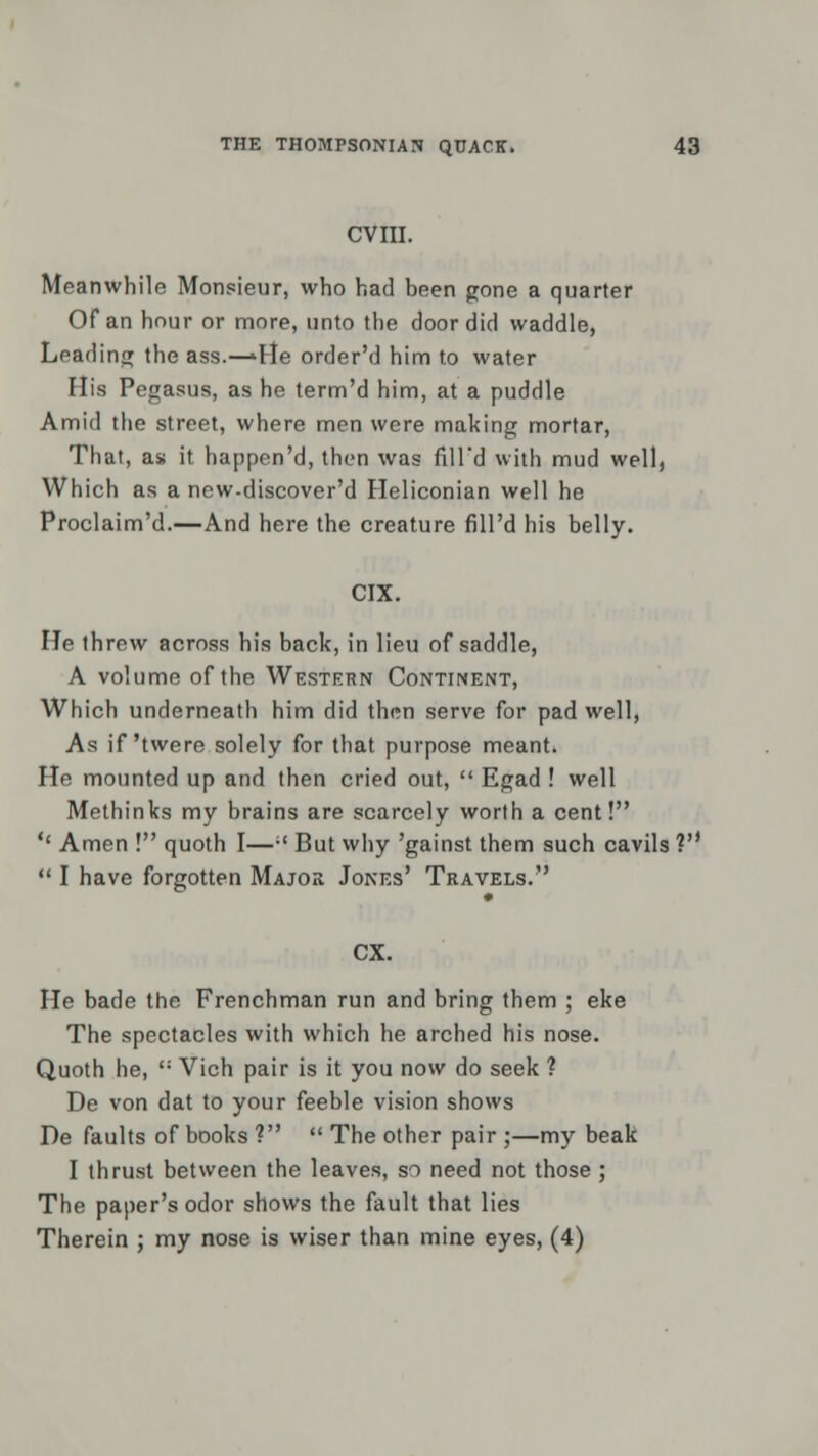 CVIII. Meanwhile Monsieur, who had been gone a quarter Of an hour or more, unto the door did waddle, Leading the ass.—'He order'd him to water His Pegasus, as he term'd him, at a puddle Amid the street, where men were making mortar, That, as it happen'd, then was fill'd with mud well, Which as a new-discover'd Heliconian well he Proclaim'd.—And here the creature fill'd his belly. CIX. He threw across his back, in lieu of saddle, A volume of the Western Continent, Which underneath him did thrm serve for pad well, As if'twere solely for that purpose meant. He mounted up and then cried out,  Egad ! well Methinks my brains are scarcely worth a cent! '' Amen ! quoth I— But why 'gainst them such cavils ?'•  I have forgotten Major Jones' Travels. CX. He bade the Frenchman run and bring them ; eke The spectacles with which he arched his nose. Quoth he, <: Vich pair is it you now do seek ? De von dat to your feeble vision shows De faults of books V  The other pair ;—my beak I thrust between the leaves, so need not those ; The paper's odor shows the fault that lies Therein ; my nose is wiser than mine eyes, (4)