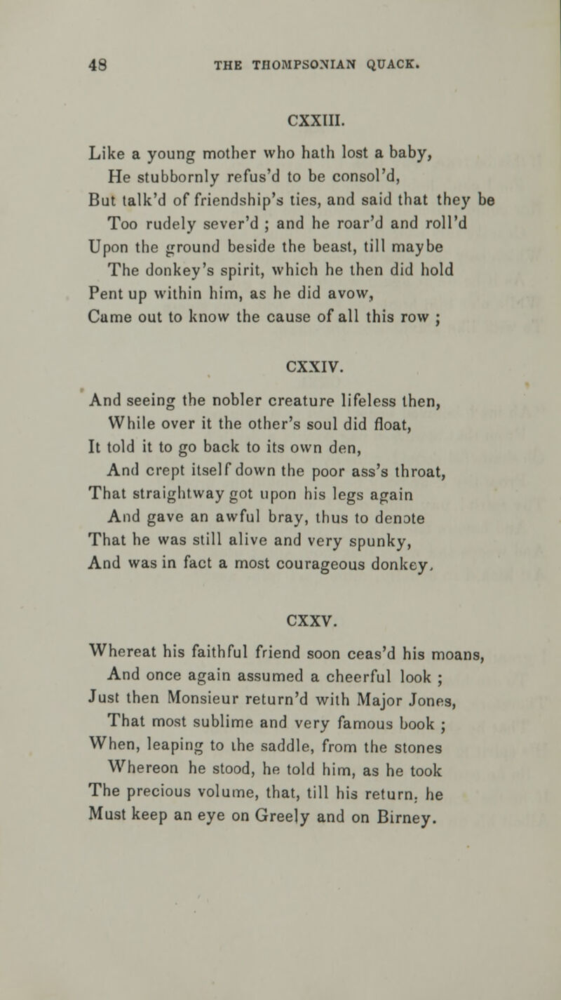 CXXIII. Like a young mother who hath lost a baby, He stubbornly refus'd to be consol'd, But talk'd of friendship's ties, and said that they be Too rudely sever'd ; and he roar'd and roll'd Upon the ground beside the beast, till maybe The donkey's spirit, which he then did hold Pent up within him, as he did avow, Came out to know the cause of all this row ; CXXIV. And seeing the nobler creature lifeless then, While over it the other's soul did float, It told it to go back to its own den, And crept itself down the poor ass's throat, That straightway got upon his legs again And gave an awful bray, thus to denote That he was still alive and very spunky, And was in fact a most courageous donkey, CXXV. Whereat his faithful friend soon ceas'd his moans, And once again assumed a cheerful look ; Just then Monsieur return'd with Major Jones, That most sublime and very famous book ; When, leaping to the saddle, from the stones Whereon he stood, he told him, as he took The precious volume, that, till his return,, he Must keep an eye on Greely and on Birney.