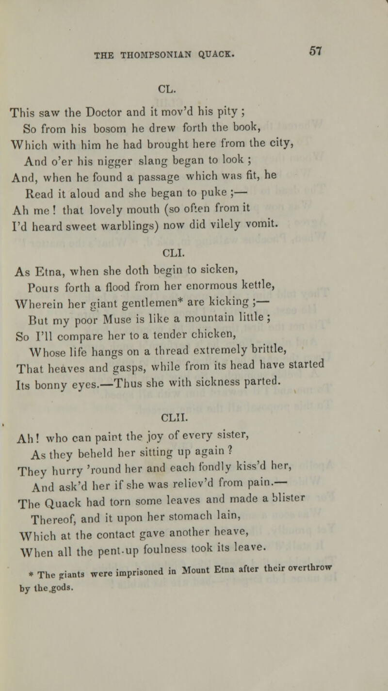 CL. 57 This saw the Doctor and it mov'd his pity ; So from his bosom he drew forth the book, Which with him he had brought here from the city, And o'er his nigger slang began to look ; And, when he found a passage which was fit, he Read it aloud and she began to puke ;— Ah me ! that lovely mouth (so often from it I'd heard sweet warblings) now did vilely vomit. CLI. As Etna, when she doth begin to sicken, Pours forth a flood from her enormous kettle, Wherein her giant gentlemen* are kicking ;— But my poor Muse is like a mountain little; So I'll compare her to a tender chicken, Whose life hangs on a thread extremely brittle, That heaves and gasps, while from its head have started Its bonny eyes.—Thus she with sickness parted. CLII. Ah ! who can paint the joy of every sister, As they beheld her sitting up again ? They hurry 'round her and each fondly kiss'd her, And ask'd her if she was reliev'd from pain.— The Quack had torn some leaves and made a blister Thereof, and it upon her stomach lain, Which at the contact gave another heave, When all the pent-up foulness took its leave. * The pants were imprisoned in Mount Etna after their overthrow by the.gods.