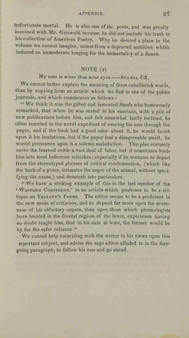 Unfortunate mortal. He is also one of the poets, and was greatly incensed with Mr. Griswold because he did not include his trash in his collection of American Poetry. Why he desired a place in the volume we cannot imagine, unless from a depraved ambition which induced an immoderate longing for the immortaliiy of a dunce. NOTE (4) My nose is wiser than mine eyes. Stanza fcX. We cannot better explain the meaning of these caballislick words, than by copying from an article which we find in one of the public journals, and which commences as follows :  We think it was the gifted and lamented Sands who humorously remarked, that when he was seated in his sanctum, with a pile of new publications before him, and felt somewhat lazily inclined, he often resorted to the novel expedient of running his nose through the pages, and if the book had a good odor about it, he would lavish Upon it his laudations, but if the papnr had a disagreeable smell, he would pronounce upon it a solemn malediction. This plan certainly savfc3 the learned critic a vast deal of labor, but it sometimes leads him into most ludicrous mistakes; especially if he ventures to depart from the stereotyped phrases of critical condemnation, (which like the bark of a phice, intimates the anger of the animal, without speci fying the cause,) and descends into particulars.  We have a striking example of this in the last number of the • Westerv Continent,' in an arlicln which professes to be a cri- tique on Yei.lott's Poems. The editor seems to be a proficient in the new mode of criticism, and to depend far more upon the acute- ness of his olfactory organs, than upon those which phrenologists have located in the frontal regions of the brain, experience having no doubt taught him, that in his ca3c at least, the former would be by far the safer reliance. We cannot help coinciding with the writer in his views upon this mportant subject, and advise the sage editor alluded to in the fore- going paragraph, to follow his nose and go ahead.